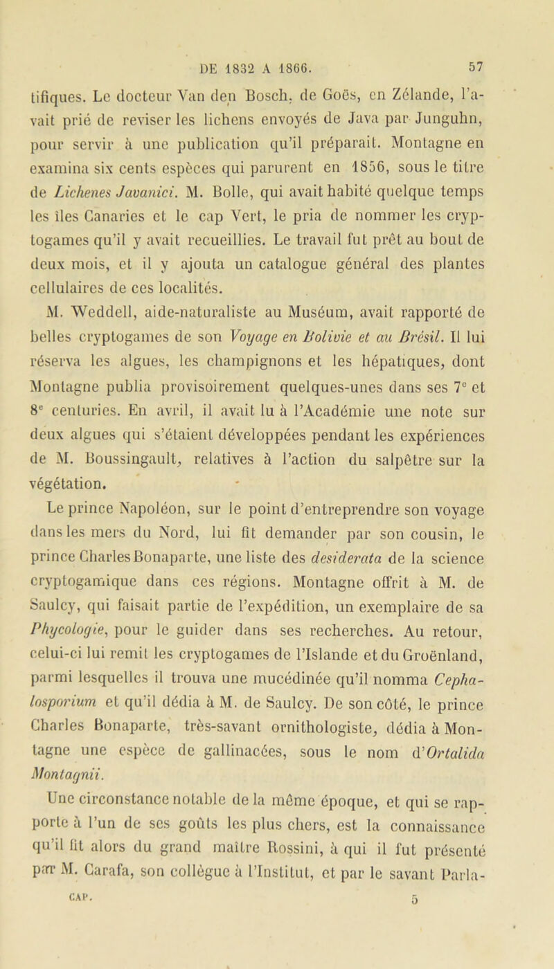 tifiques. Le docteur Van den Bosch, de Goës, en Zélande, l’a- vait prié de reviser les lichens envoyés de Java par Junguhn, pour servir à une publication qu’il préparait. Montagne en examina six cents espèces qui parurent en 1856, sous le titre de Lichenes Jaoanici. M. Bolle, qui avait habité quelque temps les îles Canaries et le cap Vert, le pria de nommer les cryp- togames qu’il y avait recueillies. Le travail fut prêt au bouL de deux mois, et il y ajouta un catalogue général des plantes cellulaires de ces localités. M. Weddell, aide-naturaliste au Muséum, avait rapporté de belles cryptogames de son Voyage en Bolivie et au Brésil. Il lui réserva les algues, les champignons et les hépatiques, dont Montagne publia provisoirement quelques-unes dans ses 7e et 8e centuries. En avril, il avait lu à l’Académie une note sur deux algues qui s’étaient développées pendant les expériences de M. Boussingault, relatives à l’action du salpêtre sur la végétation. Le prince Napoléon, sur le point d’entreprendre son voyage dans les mers du Nord, lui fit demander par son cousin, le prince Charles Bonaparte, une liste des desiderata de la science cryptogamique dans ces régions. Montagne offrit à M. de Saulcy, qui faisait partie de l’expédition, un exemplaire de sa Phycologie, pour le guider dans ses recherches. Au retour, celui-ci lui remit les cryptogames de l’Islande et du Groenland, parmi lesquelles il trouva une mucédinée qu’il nomma Cepha- losporium et qu’il dédia à M. de Saulcy. De son côté, le prince Charles Bonaparte, très-savant ornithologiste, dédia à Mon- tagne une espèce de gallinacées, sous le nom d’Ortalida Montagnii. Une circonstance notable de la même époque, et qui se rap- porte à l’un de scs goûts les plus chers, est la connaissance qu’il fit alors du grand maître Rossini, à qui il fut présenté par M. Carafa, son collègue à l’Institut, et par le savant Parla- CAl*.