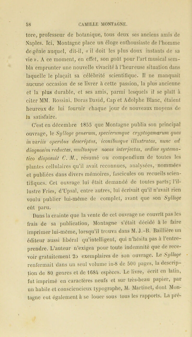tore, professeur de botanique, tous deux ses anciens amis de Naples. Ici, Montagne place un éloge enthousiaste de l’homme degénie auquel, dit-il, « il doit les plus doux instants de sa vie». A ce moment, en effet, son goût pour l’art musical sem- bla emprunter une nouvelle vivacité à l’heureuse situation dans laquelle le plaçait sa célébrité scientifique. Il ne manquait aucune occasion de se livrer à cette passion, la plus ancienne et la plus durable, et ses amis, parmi lesquels il se plaît à citer MM. Rossini, Doras David, Cap et Adolphe Blanc, étaient heureux de lui fournir chaque jour de nouveaux moyens de la satisfaire. C’est en décembre 1855 que Monlagne publia son principal ouvrage, le Sylloge generum, speciemmque cryptogamarum quas in v'ariis openbus descriptas, iconibusque illustratas, nunc ad diagnosim reductas, multasque nouas interjectas, ordine systema- tico disposuit C. il/., résumé ou compendium de toutes les plantes cellulaires qu’il avait reconnues, analysées, nommées et publiées dans divers mémoires, fascicules ou recueils scien- tifiques. Cet ouvrage lui était demandé de toutes parts; l’il- lustre Fries, d’Upsal, entre autres, lui écrivait qu’il n’avait rien voulu publier lui-méme de complet, avant que son Sylloge eût paru. Dans la crainte que la vente de cet ouvrage ne couvrît pas les frais de sa publication, Montagne s’était décidé à le faire imprimer lui-même, lorsqu’il trouva dans M. J.-B. Baillière un éditeur aussi libéral qu’intelligent, qui n’hésita pas l’entre- prendre. L’auteur n’exigea pour toute indemnité que de rece- voir gratuitement 2a exemplaires de son ouvrage. Le Sylloge renfermait dans un seul volume in-8 de 500 pages, la descrip- tion de 80 genres et de 168û espèces. Le livre, écrit en latin, fut imprimé en caractères neufs et sur très-beau papier, par un habile et consciencieux typographe, M. Martinet, dont Mon- tagne eut également à se louer sous tous les rapports. La pré-
