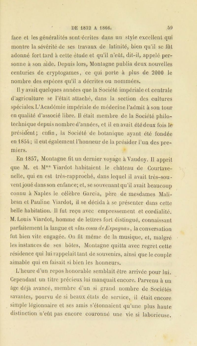 face et les généralités sont'écrites dans un style excellent qui montre la sévérité de ses travaux de latinité, bien qu’il se lût adonné fort tard à cette étude et qu’il n’eût, dit-il, appelé per- sonne à son aide. Depuis lors. Montagne publia deux nouvelles centuries de cryptogames, ce qui porte à plus de 2000 le nombre des espèces qu’il a décrites ou nommées. Il y avait quelques années que la Société impériale et centrale d'agriculture se l’était attaché, dans la section des cultures spéciales.L’Académie impériale de médecine l’admit à son tour en qualité d’associé libre. Il était membre de la Société philo- technique depuis nombre d’années, et il en avait été deux fois le président; enfin, la Société de botanique ayant été fondée enl85/i; il eut également 1’bonneur de la présider l’un des pre- miers. En 1857, Montagne fit un dernier voyage à Vaudoy. Il apprit que M. et Mme Yiardot habitaient le château de Courtave- nelle, qui en est très-rapproché, dans lequel il avait très-sou- vent joué dans son enfance; et, se souvenant qu’il avait beaucoup connu à Naples le célèbre Garcia, père de mesdames Mali- bran et Pauline Yiardot, il se décida à se présenter dans cette belle habitation. Il fut reçu avec empressement et cordialité. M. Louis Yiardot, homme de lettres fort distingué, connaissant parfaitement la langue et «/as cosas dcEspagna», la conversation lut bien vite engagée. On fit même de la musique, et, malgré les instances de ses hôtes, Montagne quiLta avec regret cette résidence qui lui rappelait tant de souvenirs, ainsi que le couple aimable qui en faisait si bien les honneurs. L’heure d’un repos honorable semblait être arrivée pour lui. Cependant un litre précieux lui manquait encore. Parvenu à un âge déjà avancé, membre d’un si grand nombre de Sociétés savantes, pourvu de si beaux étals de service, il était encore simple légionnaire et ses amis s’étonnaient qu’une plus haute distinction n’eût pas encore couronné une vie si laborieuse.