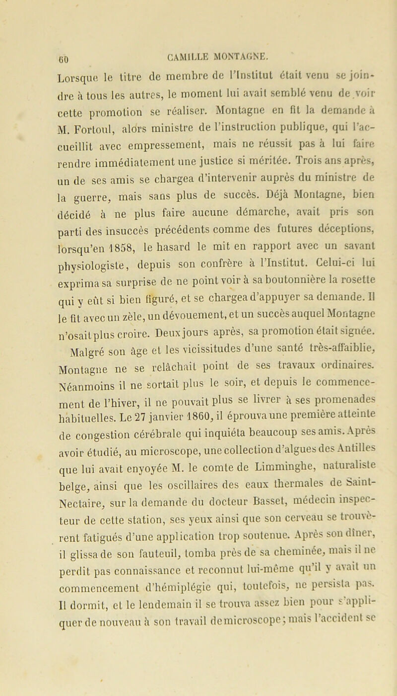 Lorsque le litre de membre de l’Institut était venu se join- dre à tous les autres, le moment lui avait semblé venu de.voir celte promotion se réaliser. Montagne en fit la demande à M. Fortoul, aldrs ministre de l’inslruction publique, qui l’ac- cueillit avec empressement, mais ne réussit pas à lui faire rendre immédiatement une justice si méritée. Trois ans après, un de ses amis se chargea d’intervenir auprès du ministre de la guerre, mais sans plus de succès. Déjà Montagne, bien décidé à ne plus faire aucune démarche, avait pris son parti des insuccès precedents comme des futures déceptions, lorsqu’en 1858, le hasard le mit en rapport avec un savant physiologiste, depuis son confrère a 1 Institut. Celui-ci lui exprima sa surprise de ne point voir à sa boutonnière la rosette qui y eût si bien figuré, et se chargea d’appuyer sa demande. Il le fit avec un zèle, un dévouement, et un succès auquel Montagne n’osait plus croire. Deuxjours après, sa promotion était signée. Malgré son âge et les vicissitudes d’une santé très-aü'aiblie, Montagne ne se relâchait point de ses travaux ordinaires. Néanmoins il ne sortait plus le soir, et depuis le commence- ment de l’hiver, il ne pouvait plus se livrer à ses promenades habituelles. Le 27 janvier 1860, il éprouvaune première atteinte de congestion cérébrale qui inquiéta beaucoup ses amis. Après avoir étudié, au microscope, une collection d’algues des Antilles que lui avait enyoyée M. le comte de Limminghe, naturaliste belge, ainsi que les oscillaires des eaux thermales de Saint- Nectaire, sur la demande du docteur Basset, médecin inspec- teur de cette station, ses yeux ainsi que son cerveau se trouvè- rent fatigués d’une application trop soutenue. Après son dîner, il glissa de son fauteuil, tomba près de sa cheminée, mais il ne perdit pas connaissance et reconnut lui-même qu’il y a\ail un commencement d’hémiplégie qui, toutefois, ne peisista pas. Il dormit, et le lendemain il se trouva assez bien pour s’appli- quer de nouveau û son travail dcmicroscopc; mais 1 accident si