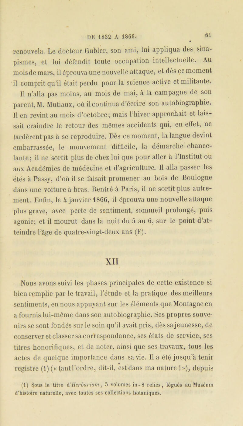 renouvela. Le docteur Gubler, son ami, lui appliqua des sina- pismes, et lui défendit toute occupalion intellectuelle. Au mois de mars, il éprouva une nouvelle attaque, et dès ce moment il comprit qu’il était perdu pour la science active et militante. Il n’alla pas moins, au mois de mai, à la campagne de son parent, M. Mutiaux, où il continua d’écrire son autobiographie. Il en revint au mois d’octobre; mais l’hiver approchait et lais- sait craindre le retour des mômes accidents qui, en effet, ne tardèrent pas à se reproduire. Dès ce moment, la langue devint embarrassée, le mouvement difficile, la démarche chance- lante; il ne sortit plus de chez lui que pour aller à l’Institut ou aux Académies de médecine et d’agriculture. Il alla passer les étés à Passy, d’où il se faisait promener au bois de Boulogne dans une voiture à bras. Rentré à Paris, il ne sortit plus autre- ment. Enfin, le U janvier 1866, il éprouva une nouvelle attaque, plus grave, avec perte de sentiment, sommeil prolongé, puis agonie; et il mourut dans la nuit du 5 au 6, sur le point d’at- teindre l’âge de quatre-vingt-deux ans (F). XII Nous avons suivi les phases principales de cette existence si bien remplie par le travail, l’étude et la pratique des meilleurs sentiments, en nous appuyant sur les éléments que Montagne en a fournis lui-môme dans son autobiographie. Ses propres souve- nirs se sont fondés sur le soin qu’il avait pris, dès sajeunesse, de conserver et classer sa correspondance, ses états de service, ses titres honorifiques, et de noter, ainsi que ses travaux, tous les actes de quelque importance dans sa vie. lia été jusqu’à tenir registre (1)(« tant l’ordre, dit-il, estdans ma nature !»), depuis (1) Sous le titre il'Herbarium, 5 volumes in-8 reliés, légués au Muséum d’histoire naturelle, avec toutes ses collections botaniques.