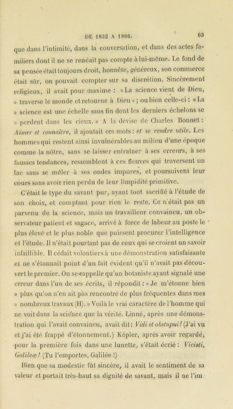 que dans l’intimité, dans la conversation, et dans des actes fa- miliers dont il ne se rendait pas compte àlui-même. Le fond de sa pensée était toujours droit, lionnête, généreux, son commerce était sûr, on pouvait compter sur sa discrétion. Sincèrement religieux, il avait pour maxime : «La science vient de Dieu, » traverse le monde et retourne à Dieu » ; ou bien celle-ci : «La » science est une échelle sans fin dont les derniers échelons se » perdent dans les cieux. » A la devise de Charles Bonnet : Aimer et connaître, il ajoutait ces mots : et se rendre utile. Les hommes qui restent ainsi invulnérables au milieu d’une époque comme la nôtre, sans se laisser entraîner à ses erreurs, à ses fausses tendances, ressemblent à ces fleuv.es qui traversent un lac sans se mêler à ses ondes impures, et poursuivent leur cours sans avoir rien perdu de leur limpidité primitive. C’était le type du savant pur, ayant tout sacrifié à l’étude de son choix, et comptant pour rien le reste. Ce n'était pas un parvenu de la science, mais un travailleur convaincu, un ob- servateur patient et sagace, arrivé à force de labeur au poste le plus élevé1 et le plus noble que puissent procurer l’intelligence et l’étude. Il n’était pourtant pas de ceux qui se croient un savoir infaillible. Il cédait volontiers à une démonstration satisfaisante et ne s’étonnait point d’un fait évident qu’il n’avait pas décou- vert le premier. On se «rappelle qu’un botaniste ayant signalé une erreur dans l’un de ses écrits, il répondit: «Je m’étonne bien » plus qu’on n’en ait pas rencontré de plus fréquentes dans mes » nombreux travaux (H). » Voilii le vrai caractère de l’homme qui ne voit dans la science que la vérité. Linné, après une démons- tration qui l’avait convaincu, avait dit: Vidi et obstupui! (J’ai vu et j’ai été frappé d’étonnement.) Képler, après avoir regardé, pour la première fois dans une lunette, s’était écrié : Vicisti, Gulileœ! (Tu l’emportes, Galilée !) Bien que sa modestie fût sincère, il avait le sentiment de sa valeur et portait très-haut sa dignité de savant, mais il ne l’im