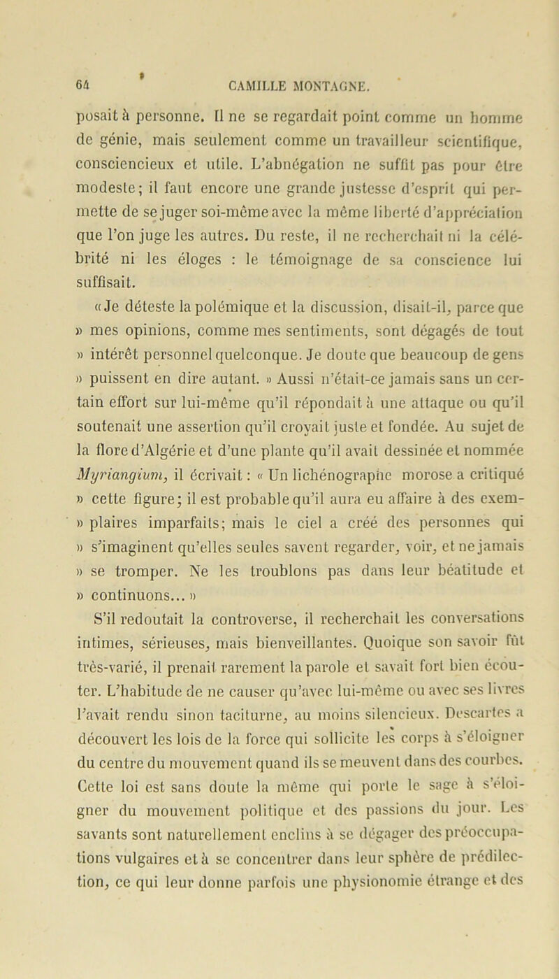 » posait à personne. Il ne se regardait point comme un homme de génie, mais seulement comme un travailleur scientifique, consciencieux et utile. L’abnégation ne suffit pas pour être modeste; il faut encore une grande justesse d’esprit qui per- mette de se juger soi-même avec la même liberté d’appréciation que l’on juge les autres. Du reste, il ne recherchait ni la célé- brité ni les éloges : le témoignage de sa conscience lui suffisait. «Je déteste la polémique et la discussion, disait-il, parce que » mes opinions, comme mes sentiments, sont dégagés de tout » intérêt personnel quelconque. Je doute que beaucoup de gens » puissent en dire autant. » Aussi n’était-ce jamais sans un cer- tain effort sur lui-même qu’il répondait à une attaque ou qu’il soutenait une assertion qu’il croyait juste et fondée. Au sujet de la flore d’Algérie et d’une plante qu’il avait dessinée et nommée Myriangium, il écrivait : « Un lichénographe morose a critiqué » cette figure; il est probable qu’il aura eu affaire à des exem- » plaires imparfaits; mais le ciel a créé des personnes qui » s’imaginent qu’elles seules savent regarder, voir, et ne jamais » se tromper. Ne les troublons pas dans leur béatitude et » continuons... » S’il redoutait la controverse, il recherchait les conversations intimes, sérieuses, mais bienveillantes. Quoique son savoir fût très-varié, il prenait rarement la parole et savait fort bien écou- ter. L’habitude de ne causer qu’avec lui-même ou avec ses livres l’avait rendu sinon taciturne, au moins silencieux. Descartes a découvert les lois de la force qui sollicite les corps à s’éloigner du centre du mouvement quand ils se meuvent dans des courbes. Cette loi est sans doute la même qui porte le sage à s’éloi- gner du mouvement politique et des passions du jour. Les savants sont naturellement enclins à se dégager des préoccupa- tions vulgaires et à se concentrer dans leur sphère de prédilec- tion, ce qui leur donne parfois une physionomie étrange et des