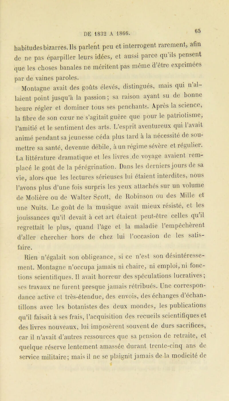 habitudes bizarres. Ils parlent peu et interrogent rarement, afin de ne pas éparpiller leurs idées, et aussi parce quils pensent que les choses banales ne méritent pas même d’être exprimées par de vaines paroles. Montagne avait des goûts élevés, distingués, mais qui n al- laient point jusqu’à la passion; sa raison ayant su de bonne heure régler et dominer tous ses penchants. Après la science, la fibre de son cœur ne s’agitait guère que pour le patriotisme, l’amitié et le sentiment des arts. L’esprit aventureux qui l’avait animé pendant sa jeunesse céda plus tard à la nécessité de sou- mettre sa santé, devenue débile, à un régime sévère et régulier. La littérature dramatique et les livres .de voyage avaient rem- placé le goût de la pérégrination. Dans les derniers jours de sa vie, alors que les lectures sérieuses lui étaient interdites, nous l’avons plus d’une fois surpris les yeux attachés sur un volume de Molière ou de Walter Scott, de Robinson ou des Mille et une Nuits. Le goût de la musique avait mieux résisté, et les jouissances qu’il devait à cet art étaient peut-être celles qu il regrettait le plus, quand l’àge et la maladie l’empêchèrent d’aller chercher hors de chez lui l’occasion de les satis- faire. Rien n’égalait son obligeance, si ce n’est son désintéresse- ment. Montagne n’occupa jamais ni chaire, ni emploi, ni fonc- tions scientifiques. Il avait horreur des spéculations lucratives; ses travaux ne furent presque jamais rétribués. Une correspon- dance active et très-étendue, des envois, des échanges d’échan- tillons avec les botanistes des deux mondes, les publications qu’il faisait à ses frais, l’acquisition des recueils scientifiques et des livres nouveaux, lui imposèrent souvent de durs sacrifices, car il n’avait d’autres ressources que sa pension de retraite, et quelque réserve lentement amassée durant trente-cinq ans de service militaire; mais il ne se plaignit jamais de la modicité de