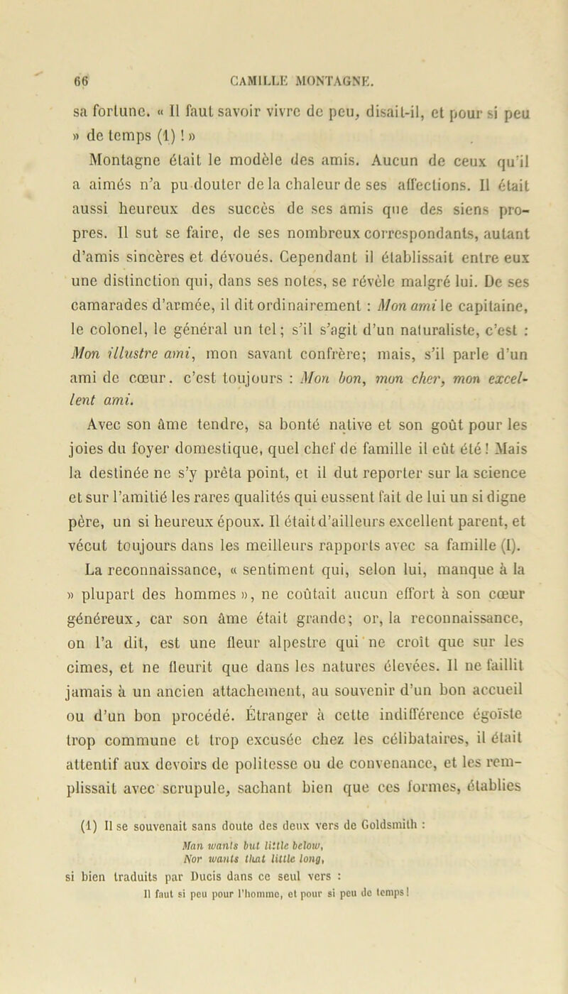 sa fortune. « Il faut savoir vivre de peu, disail-il, et pour si peu » de temps (1) ! » Montagne était le modèle des amis. Aucun de ceux qu'il a aimés n’a pu douter de la chaleur de ses affections. Il était aussi heureux des succès de ses amis que des siens pro- pres. Il sut se faire, de ses nombreux correspondants, autant d’amis sincères et dévoués. Cependant il établissait entre eux une distinction qui, dans ses notes, se révèle malgré lui. De ses camarades d’armée, il dit ordinairement : Mon ami le capitaine, le colonel, le général un tel; s’il s’agit d’un naturaliste, c’est : Mon illustre ami, mon savant confrère; mais, s’il parle d’un ami de coeur, c’est toujours : Mon bon, mon cher, mon excel- lent ami. Avec son âme tendre, sa bonté native et son goût pour les joies du foyer domestique, quel chef de famille il eût été ! Mais la destinée ne s’y prêta point, et il dut reporter sur la science et sur l’amitié les rares qualités qui eussent fait de lui un si digne père, un si heureux époux. Il était d’ailleurs excellent parent, et vécut toujours dans les meilleurs rapports avec sa famille (I). La reconnaissance, « sentiment qui, selon lui, manque à la » plupart des hommes », ne coûtait aucun effort à son cœur généreux, car son âme était grande; or, la reconnaissance, on l’a dit, est une fleur alpestre qui ne croît que sur les cimes, et ne fleurit que dans les natures élevées. Il ne faillit jamais à un ancien attachement, au souvenir d’un bon accueil ou d’un bon procédé. Étranger à cette indifférence égoïste trop commune et trop excusée chez les célibataires, il était attentif aux devoirs de politesse ou de convenance, et les rem- plissait avec scrupule, sachant bien que ces formes, établies (1) Il se souvenait sans doute des deux vers de Goldsmith : Man tuants but Utile belou), Nor tuants thaï Utile long, si bien traduits par Ducis dans ce seul vers : 11 faut si peu pour l'homme, et pour si peu de temps!