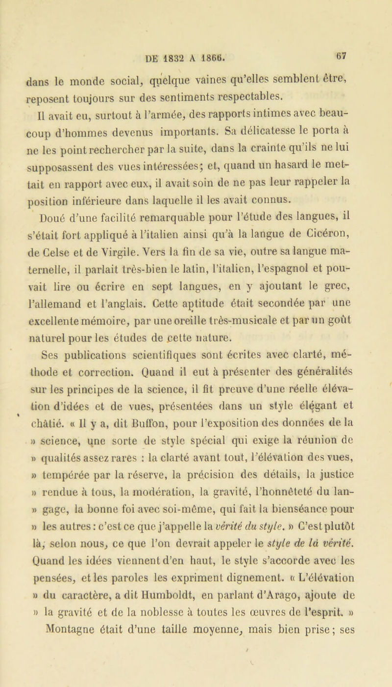 dans le monde social, quelque vaines qu’elles semblent etre, reposent toujours sur des sentiments respectables. Il avait eu, surtout à l’armée, des rapports intimes avec beau- coup d’hommes devenus importants. Sa délicatesse le porta à ne les point rechercher par la suite, dans la crainte qu ils ne lui supposassent des vues intéressées; et, quand un hasard le met- tait en rapport avec eux, il avait soin de ne pas leur rappeler la position inférieure dans laquelle il les avait connus. Doué d’une facilité remarquable pour l’étude des langues, il s’était fort appliqué à l’italien ainsi qu’à la langue de Cicéron, de Celse et de Virgile. Vers la fin de sa vie, outre sa langue ma- ternelle, il parlait très-bien le latin, l’italien, l’espagnol et pou- vait lire ou écrire en sept langues, en y ajoutant le grec, l’allemand et l’anglais. Cette aptitude était secondée par une excellente mémoire, par une oreille très-musicale et par un goût naturel pour les études de pette nature. Ses publications scientifiques sont écrites avec clarté, mé- thode et correction. Quand il eut à présenter des généralités sur les principes de la science, il fit preuve d’une réelle éléva- tion d’idées et de vues, présentées dans un style élégant et % châtié. « 11 y a, dit Buffon, pour l’exposition des données de la a science, une sorte de style spécial qui exige la réunion de » qualités assez rares : la clarté avant tout, l’élévation des vues, » tempérée par la réserve, la précision des détails, la justice » rendue à tous, la modération, la gravité, l’honnéteté du lan- » gage, la bonne foi avec soi-mûme, qui fait la bienséance pour » les autres : c’est ce que j’appelle la vérité du style. » C’est plutôt là, selon nous, ce que l’on devrait appeler le style de là vérité. Quand les idées viennent d’en haut, le style s’accorde avec les pensées, et les paroles les expriment dignement. « L’élévation » du caractère, a dit Humboldt, en parlant d’Arago, ajoute de » la gravité et de la noblesse à toules les œuvres de l’esprit. » Montagne était d’une taille moyenne, mais bien prise; ses V.