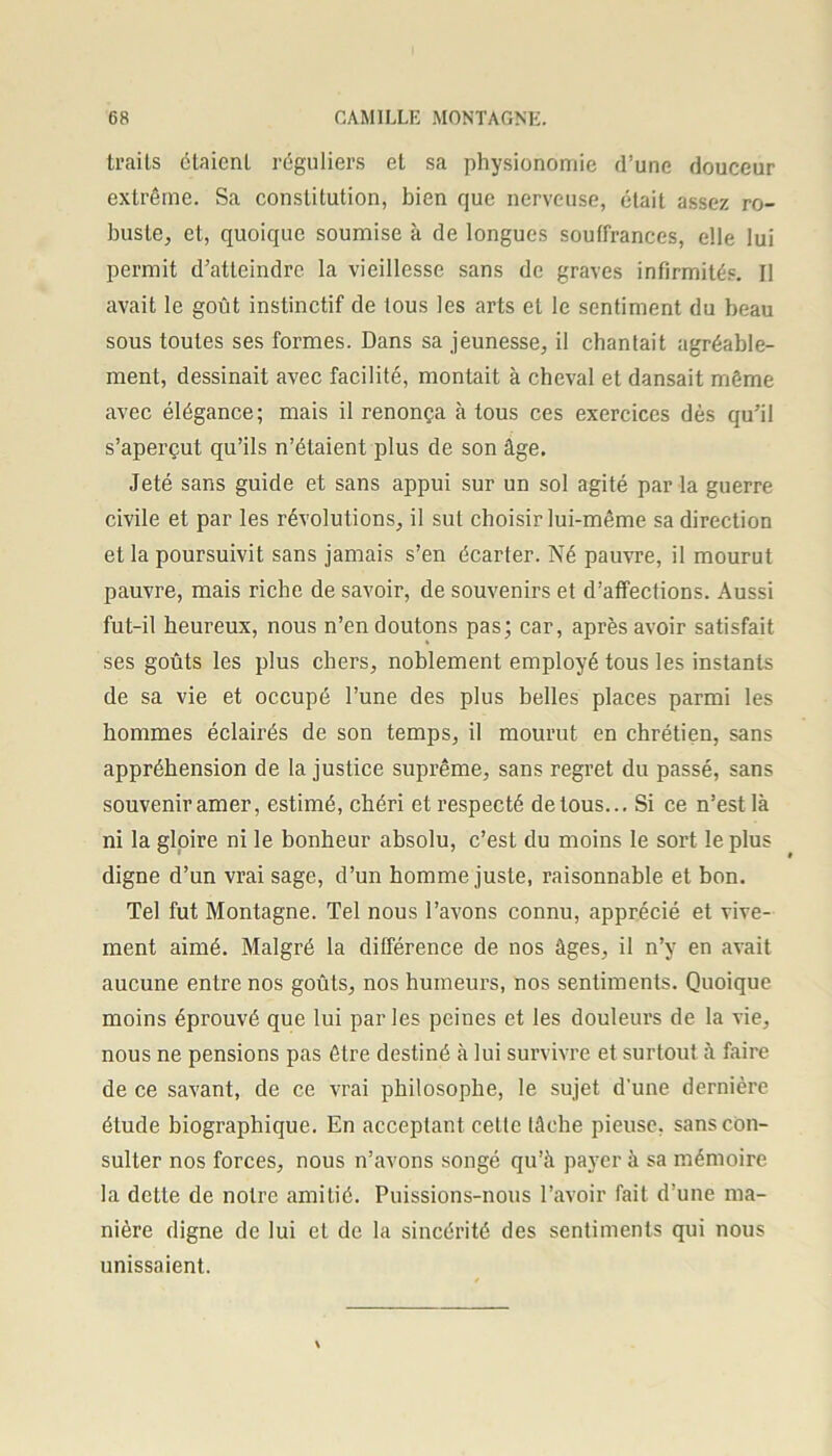 trails étaient réguliers et sa physionomie d’une douceur extrême. Sa constitution, bien que nerveuse, était assez ro- buste, et, quoique soumise à de longues souffrances, elle lui permit d’atteindre la vieillesse sans de graves infirmités. Il avait le goût instinctif de tous les arts et le sentiment du beau sous toutes ses formes. Dans sa jeunesse, il chantait agréable- ment, dessinait avec facilité, montait à cheval et dansait même avec élégance; mais il renonça à tous ces exercices dès qu’il s’aperçut qu’ils n’étaient plus de son âge. Jeté sans guide et sans appui sur un sol agité par la guerre civile et par les révolutions, il sut choisir lui-même sa direction et la poursuivit sans jamais s’en écarter. Né pauvre, il mourut pauvre, mais riche de savoir, de souvenirs et d’affections. Aussi fut-il heureux, nous n’en doutons pas; car, après avoir satisfait ses goûts les plus chers, noblement employé tous les instants de sa vie et occupé l’une des plus belles places parmi les hommes éclairés de son temps, il mourut en chrétien, sans appréhension de Injustice suprême, sans regret du passé, sans souvenir amer, estimé, chéri et respecté de tous... Si ce n’est là ni la gloire ni le bonheur absolu, c’est du moins le sort le plus digne d’un vrai sage, d’un homme juste, raisonnable et bon. Tel fut Montagne. Tel nous l’avons connu, apprécié et vive- ment aimé. Malgré la différence de nos âges, il n’y en avait aucune entre nos goûts, nos humeurs, nos sentiments. Quoique moins éprouvé que lui parles peines et les douleurs de la vie, nous ne pensions pas être destiné à lui survivre et surtout à faire de ce savant, de ce vrai philosophe, le sujet d'une dernière étude biographique. En acceptant cette tâche pieuse, sans con- sulter nos forces, nous n’avons songé qu’à payer à sa mémoire la dette de notre amitié. Puissions-nous l’avoir fait d’une ma- nière digne de lui et de la sincérité des sentiments qui nous unissaient.