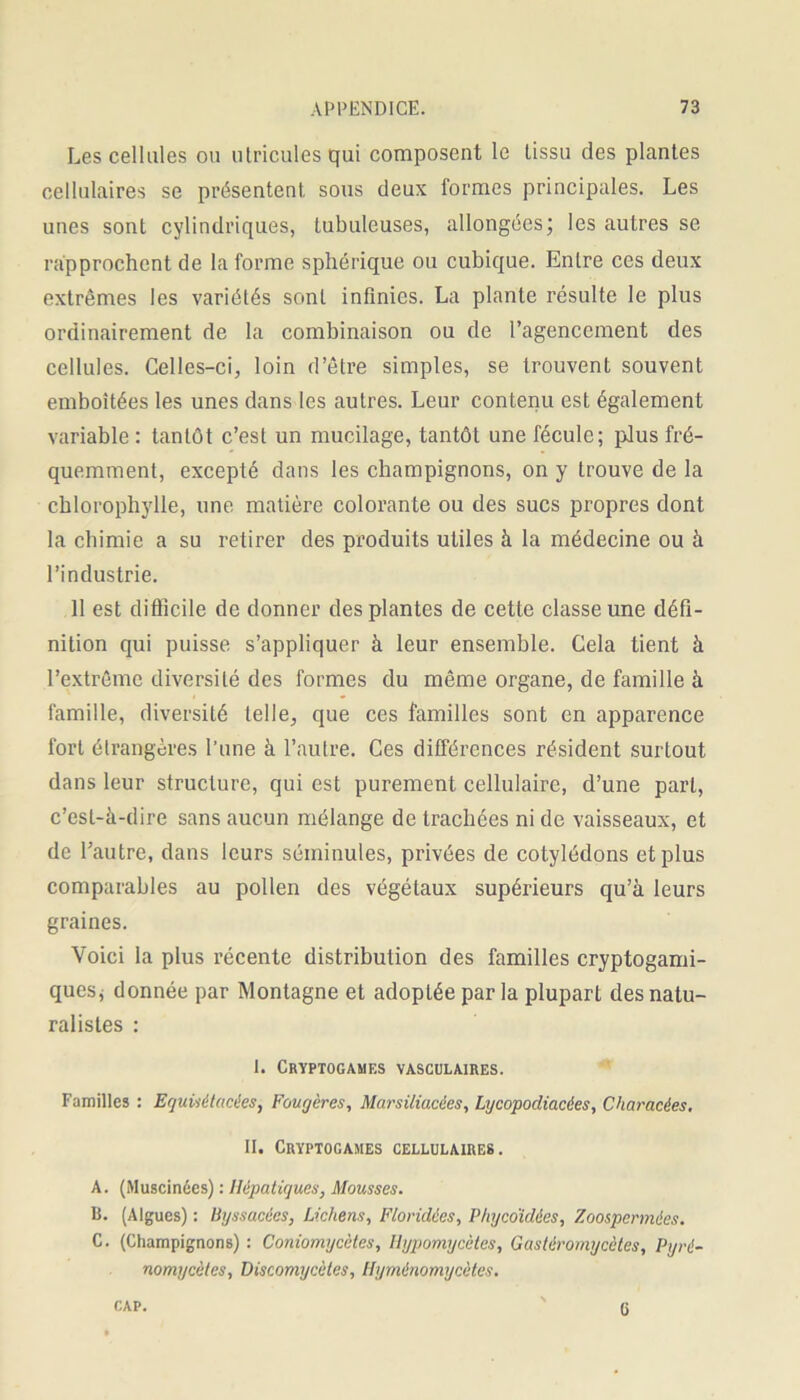 Les cellules ou ulricules qui composent le tissu des plantes cellulaires se présentent sous deux formes principales. Les unes sont cylindriques, tubuleuses, allongées; les autres se rapprochent de la forme sphérique ou cubique. Entre ces deux extrêmes les variétés sont infinies. La plante résulte le plus ordinairement de la combinaison ou de l’agencement des cellules. Celles-ci, loin d’être simples, se trouvent souvent emboîtées les unes dans les autres. Leur contenu est également variable : tantôt c’est un mucilage, tantôt une fécule; plus fré- quemment, excepté dans les champignons, on y trouve de la chlorophylle, une matière colorante ou des sucs propres dont la chimie a su retirer des produits utiles à la médecine ou à l’industrie. 11 est difficile de donner des plantes de cette classe une défi- nition qui puisse s’appliquer à leur ensemble. Cela tient à l’extrême diversité des formes du même organe, de famille à famille, diversité telle, que ces familles sont en apparence fort étrangères l’une à l’autre. Ces différences résident surtout dans leur structure, qui est purement cellulaire, d’une part, c’est-à-dire sans aucun mélange de trachées ni de vaisseaux, et de l’autre, dans leurs séininules, privées de cotylédons et plus comparables au pollen des végétaux supérieurs qu’à leurs graines. Voici la plus récente distribution des familles cryptogami- quesj donnée par Montagne et adoptée par la plupart des natu- ralistes : I. Cryptogames vasculaires. Familles : Equisétacées, Fougères, Marsiliacées, Lycopodiacées, Characées, II. Cryptogames cellulaires. A. (Muscinées) : Hépatiques, Mousses. B. (Algues) : Byssacécs, Lichens, Floridtes, Phyco'idées, Zoospermies. C. (Champignons) : Coniomgcètes, Ilypomycètes, Gastéromycètes, Pyré- nomycèles, Discomycètes, Hyménomycètes. CAP. G