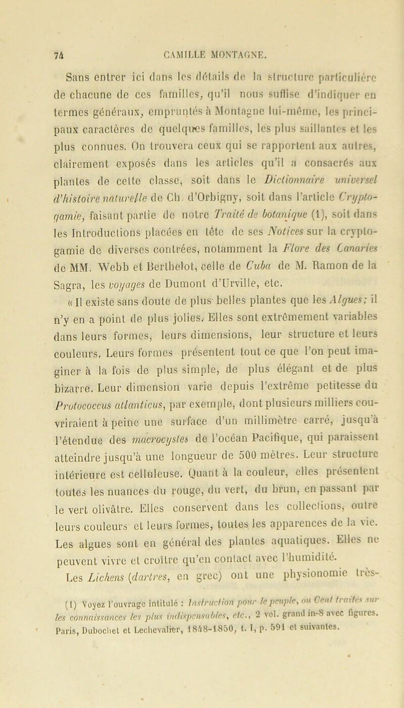 Sans entrer ici dans les détails de la structure particulière de chacune do ces familles, qu’il nous suffise d’indiquer en termes généraux, empruntés à Montagne lui-même, les princi- paux caractères de quelques familles, les plus saillantes et les plus connues. On trouvera ceux qui se rapportent aux autres, clairement exposés dans les articles qu’il a consacrés aux plantes de celte classe, soit dans le Dictionnaire universel cl’histoire naturelle de Ch d’Orbigny, soit dans l’article Crypto- gamie, faisant partie de notre Traité de botanique (t), soit dans les Introductions placées en tête de ses Notices sur la crypto- gamie de diverses conlrées, notamment la Flore des Canaries de MM. Webb et Berlhelot, celle de Cuba de M. Ramon de la Sagra, les voyages de Dumont d’Urville, etc. » Il existe sans doute de plus belles plantes que les Algues; il n’y en a point de plus jolies. Elles sont extrêmement variables dans leurs formes, leurs dimensions, leur structure et leurs couleurs. Leurs formes présentent tout ce que l’on peut ima- giner à la fois de plus simple, de plus élégant et de plus bizarre. Leur dimension varie depuis l’extrême petitesse du Prutococcus atlanticus, par exemple, dont plusieurs milliers cou- vriraient à peine une surface d’un millimètre carré, jusqu’à l’étendue des macrocysles de l’océan Pacifique, qui paraissent atteindre jusqu’à une longueur de 500 mètres. Leur structure intérieure est celluleuse. Quant à la couleur, elles piéscntent toutes les nuances du rouge, du vert, du brun, en passant par le vert olivâtre. Elles conservent dans les collections, outre leurs couleurs et leurs formes, toutes les apparences de la \ie. Les algues sont en général des plantes aquatiques. Elles ne peuvent vivre et croître qu’en contact a\ec 1 humidité. Les Lichens (dartres, en grec) ont une physionomie très- (I) Voyez l’ouvrage intitule : Instruction pour te peuple, ou Cent traites sur les connaissances les plus indispensables, etc., 2 vol. grand int-Savec figures. Paris, Dubochet et Lechevalrcr, 1848-1850, t. I, p. 591 et suivantes.