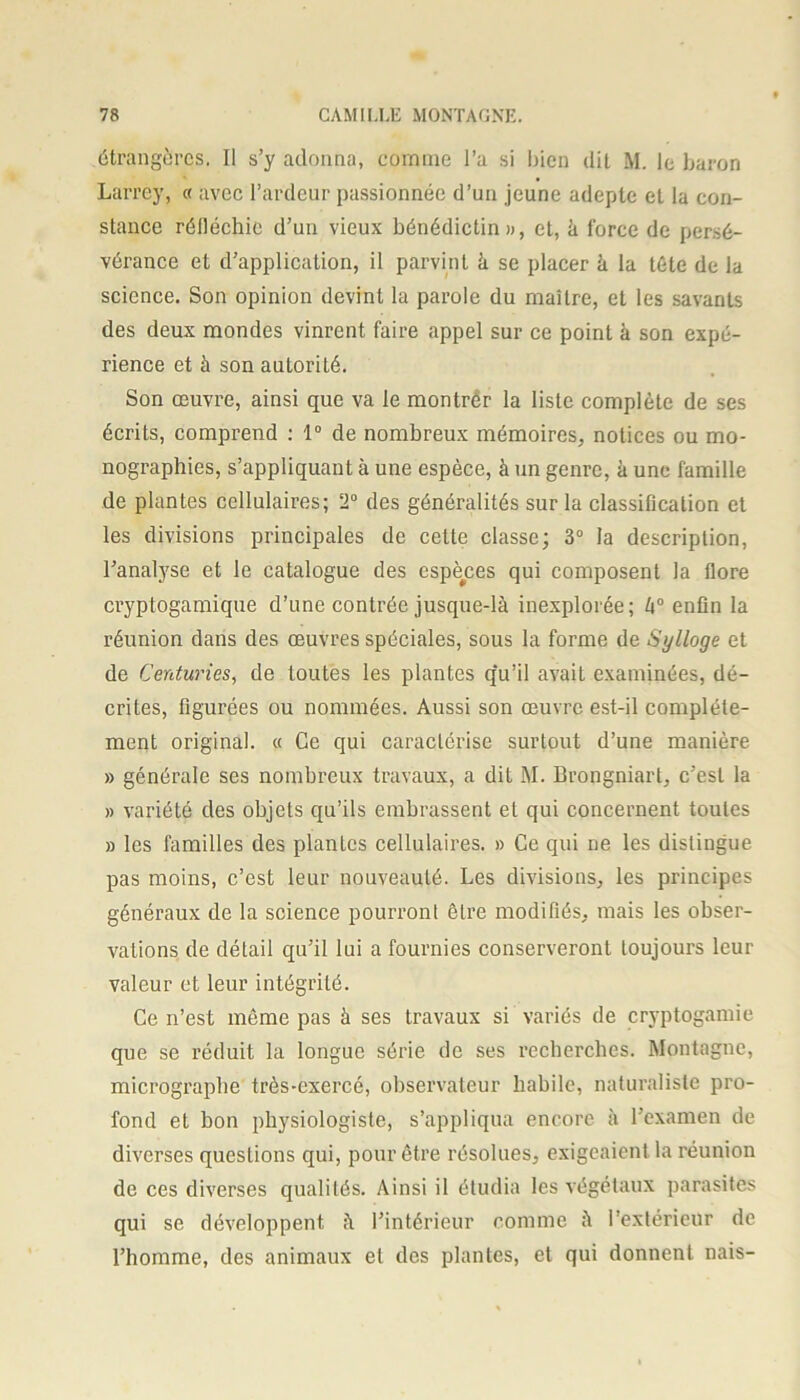 étrangères. Il s’y adonna, comme l’a si bien dit M. le baron Larrey, « avec l’ardeur passionnée d’un jeune adepte et la con- stance réfléchie d’un vieux bénédictin», et, à force de persé- vérance et d’application, il parvint à se placer à la tète de la science. Son opinion devint la parole du maître, et les savants des deux mondes vinrent faire appel sur ce point à son expé- rience et à son autorité. Son œuvre, ainsi que va le montrer la liste complète de ses écrits, comprend : 1° de nombreux mémoires, notices ou mo- nographies, s’appliquant à une espèce, à un genre, à une famille de plantes cellulaires; 2° des généralités sur la classification et les divisions principales de cette classe; 3° la description, l’analyse et le catalogue des espèces qui composent la flore cryptogamique d’une contrée jusque-là inexplorée; h° enfin la réunion dans des œuvres spéciales, sous la forme de Sylloge et de Centuries, de toutes les plantes qu’il avait examinées, dé- crites, figurées ou nommées. Aussi son œuvre est-il complète- ment original. « Ce qui caractérise surtout d’une manière » générale ses nombreux travaux, a dit M. Brongniart, c’est la » variété des objets qu’ils embrassent et qui concernent toutes » les familles des plantes cellulaires. » Ce qui ne les distingue pas moins, c’est leur nouveauté. Les divisions, les principes généraux de la science pourront être modifiés, mais les obser- vations de détail qu’il lui a fournies conserveront toujours leur valeur et leur intégrité. Ce n’est même pas à ses travaux si variés de cryptogamie que se réduit la longue série de ses recherches. Montagne, micrographe très-exercé, observateur habile, naturaliste pro- fond et bon physiologiste, s’appliqua encore à l’examen de diverses questions qui, pour être résolues, exigeaient la réunion de ces diverses qualités. Ainsi il étudia les végétaux parasites qui se développent à l’intérieur comme à l’extérieur de l’homme, des animaux et des plantes, et qui donnent nais-