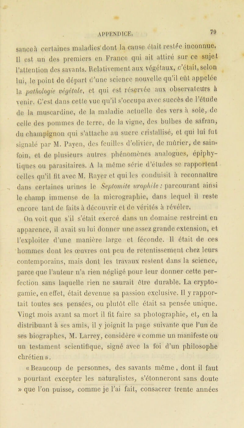 sa ne oh certaines maladies'dont la cause était restée inconnue. Il est un des premiers en France qui ait attiré sur ce sujet l’attention des savants. Relativement aux végétaux, c était, selon lui, le point de départ d’une science nouvelle qu’il eût appelée la pathologie végétale, et qui est réservée aux observateurs à venir. C’est dans cette vue qu’il s’occupa avec succès de l’élude de la muscardine, de la maladie actuelle des vers à soie, de celle des pommes de terre, de la vigne, des bulbes de safran, du champignon qui s’attache au sucre cristallisé, et qui lui fut signalé par M. Payen, des feuilles d’olivier, de mûrier, de sain- foin, et de plusieurs autres phénomènes analogues, épiphy- tiques ou parasitaires. À la même série d’études se rapportent celles qu’il fît avec M. Rayer et qui les conduisit à reconnaître dans certaines urines le Septomite urophile : parcourant ainsi le champ immense de la micrographie, dans lequel il reste encore tant de faits à découvrir et de vérités à révéler. On voit que s’il s’était exercé dans un domaine restreint en apparence, il avait su lui donner une assez grande extension, et l’exploiter d’une manière large et féconde. Il était de ces hommes dont les œuvres onL peu de retentissement chez leurs contemporains, mais dont les travaux restent dans la science, parce que l’auteur n’a rien négligé pour leur donner cette per- fection sans laquelle rien ne saurait être durable. La crypto- gamie, en effet, était devenue sa passion exclusive. Il y rappor- tait toutes ses pensées, ou plutôt elle était sa pensée unique. Vingt mois avant sa mort il fit faire sa photographie, et, en la distribuant h ses amis, il y joignit la page suivante que l’un de ses biographes, M. Larrey, considère « comme un manifeste ou un testament scientifique, signé avec la foi d’un philosophe chrétien ». «Beaucoup de personnes, des savants même, dont il faut » pourtant excepter les naturalistes, s’étonneront sans doute » que l’on puisse, comme je l’ai fait, consacrer trente années