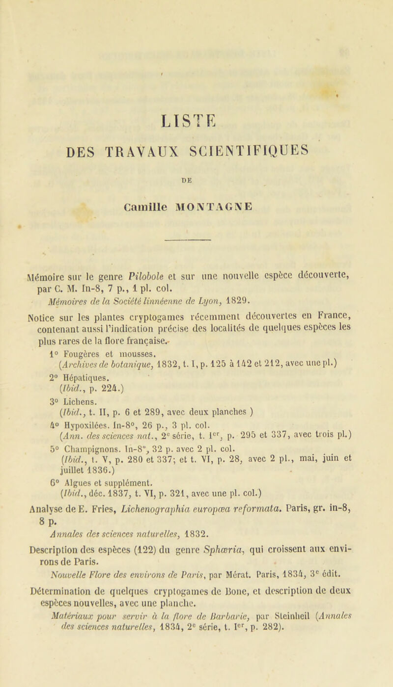 LISTE DES TRAVAUX SCIENTIFIQUES DE Camille MONTAGNE Mémoire sur le genre Pilobole et sur une nouvelle espèce découverte, par C. M. In-8, 7 p., 1 pl. col. Mémoires clela Société linnéenne de Lyon, 1829. Notice sur les plantes cryptogames récemment découvertes en France, contenant aussi l’indication précise des localités de quelques espèces les plus rares de la flore française.- 1° Fougères et mousses. [Archivesde botanique, 1832, t. l,p. 125 à 142 et 212, avec unepl.) 2° Hépatiques. (Ibid., p. 224.) 3° Lichens. (Ibid., t. II, p. 6 et 289, avec deux planches ) 4° Hypoxilées. In-8°, 26 p., 3 pl. col. (Ann. des sciences nat., 2e série, t. 1er, p. 295 et 337, avec trois pl.) 5° Champignons, In-8, 32 p. avec 2 pl. col. (Ibid., t. V, p. 280 et 337; et t. VI, p. 28, avec 2 pl., mai, juin et juillet 1836.) 6° Algues et supplément. (Ibid., déc. 1837, t. VI, p. 321, avec une pl. col.) Analyse deE. Fries, Lichenographia europœa reformata, Paris, gr. in-8, 8 p. Annales des sciences naturelles, 1832. Description des espèces (122) du genre Sphœria, qui croissent aux envi- rons de Paris. 'Nouvelle Flore des environs de Paris, par Mérat. Paris, 1834, 3e édit. Détermination de quelques cryptogames de Bouc, et description de deux espèces nouvelles, avec une planche. Matériaux pour servir à lu flore de Barbarie, par Sleinheil (Annales des sciences naturelles, 1834, 2e série, t. Ier, p. 282).