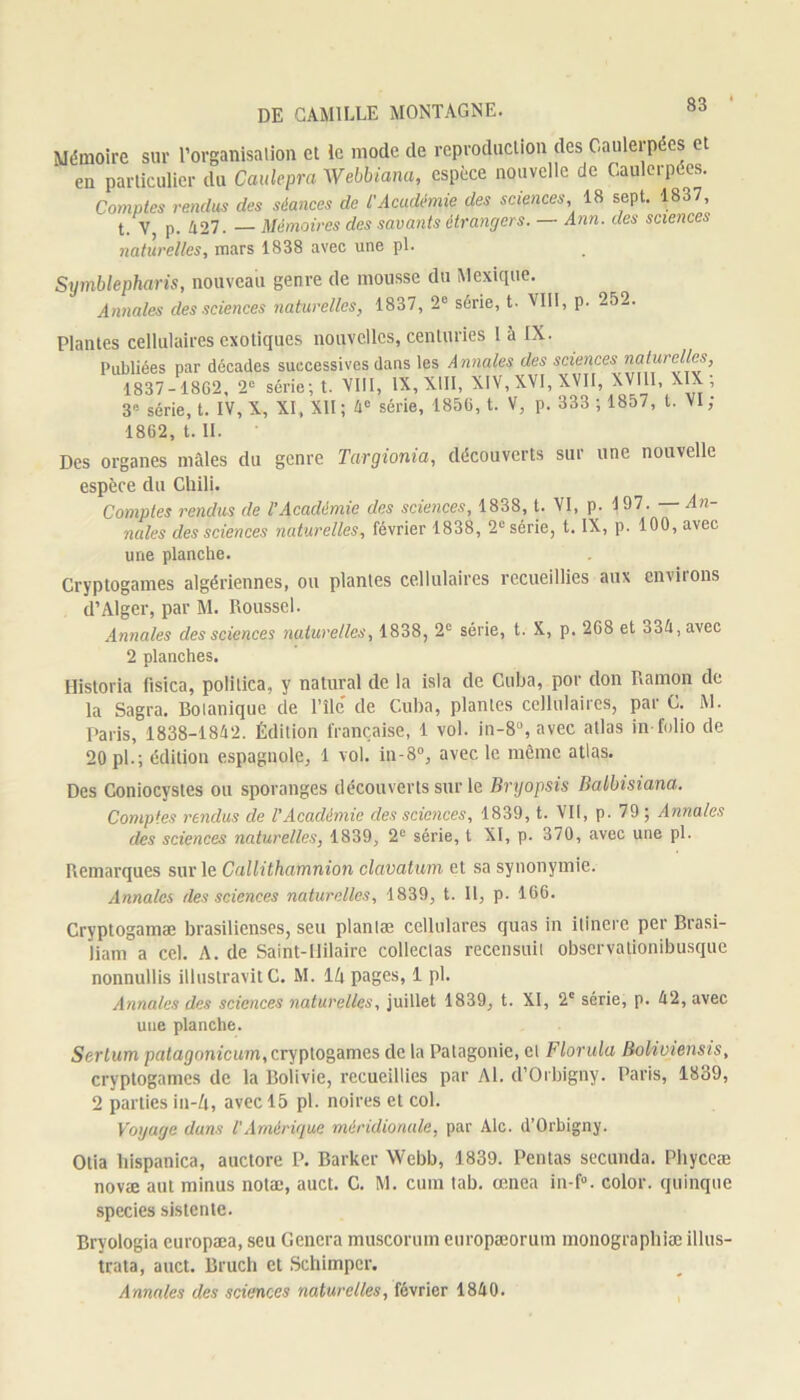 Mémoire sur l’organisation et le mode de reproduction des Caulerpées et en particulier du Caulepra Webbiana, espèce nouvelle de Oaulerpées. Comptes rendus des séances de l'Académie des sciences, 18 sept. 1837, t. V, p. 427. — Mémoires des savants étrangers. — Ann. des sciences naturelles, mars 1838 avec une pl. Symblepharis, nouveau genre de mousse du Mexique. Annales des sciences naturelles, 1837, 2e série, t. VIII, p. 252. Plantes cellulaires exotiques nouvelles, centuries 1 à IX. Publiées par décades successives dans les Annales des sciences naturelles, 1837-1862, 2e série; t. VIII, IX, XIII, XIV, XVI, XVII, XVIII, XIX; 3e série, t. IV, X, XI , XII ; 4° série, 1856, t. V, p. 333 ; 1857, t. VI ; 1862, t. II. Des organes mâles du genre Targionia, découverts sur une nouvelle espèce du Chili. Comptes rendus de l’Académie des sciences, 1838, t. VI, p. 197. — An- nales des sciences naturelles, février 1838, 2e série, t. IX, p. 100, avec une planche. Cryptogames algériennes, ou plantes cellulaires recueillies aux environs d’Alger, par M. Roussel. Annales des sciences naturelles, 1838, 2e série, t. X, p. 268 et o34,avec 2 planches. Historia fisica, polilica, y natural de la isla de Cuba, por don Ramon de la Sagra. Botanique de l’ile' de Cuba, plantes cellulaires, par C. M. Paris, 1838-1842. Édition française, 1 vol. in-8u, avec atlas in-folio de 20 pl.; édition espagnole, 1 vol. in-8°, avec le même atlas. Des Coniocystes ou sporanges découverts sur le Bryopsis Balbisiana. Comptes rendus de l'Académie des sciences, 1839, t. VII, p. 79; Annales des sciences naturelles, 1839, 2e série, t XI, p. 370, avec une pl. Remarques sur le Callithamnion clavatum et sa synonymie. Annales des sciences naturelles, 1839, t. Il, p. 166. Cryptogamæ brasilienses, seu planlæ cellulares quas in ilincre per Brasi- jiam a cel. A. de Saint-Hilaire collectas recensuit observationibusque nonnullis illustravitC. M. 14 pages, 1 pl. Annales des sciences naturelles, juillet 1839, t. XI, 2e série, p. 42, avec une planche. Sertum patagonicum, cryptogames de la Patagonie, et Florida Boliviensis, cryptogames de la Bolivie, recueillies par Al. d’Orbigny. Paris, 1839, 2 parties in-4, avec 15 pl. noires et col. Voyage dans l'Amérique méridionale, par Aie. d’Orbigny. Otia hispanica, auctore P. Barker Webb, 1839. Pentas secunda. Pliyceæ novæ aut minus notæ, auct. C. M. cum tab. œnea in-f°. color. quinque species sistente. Bryologia europæa, seu Généra muscorum europæorum monographiæ illus- trata, auct. Bruch et Schimpcr. Annales des sciences naturelles, février 1840.