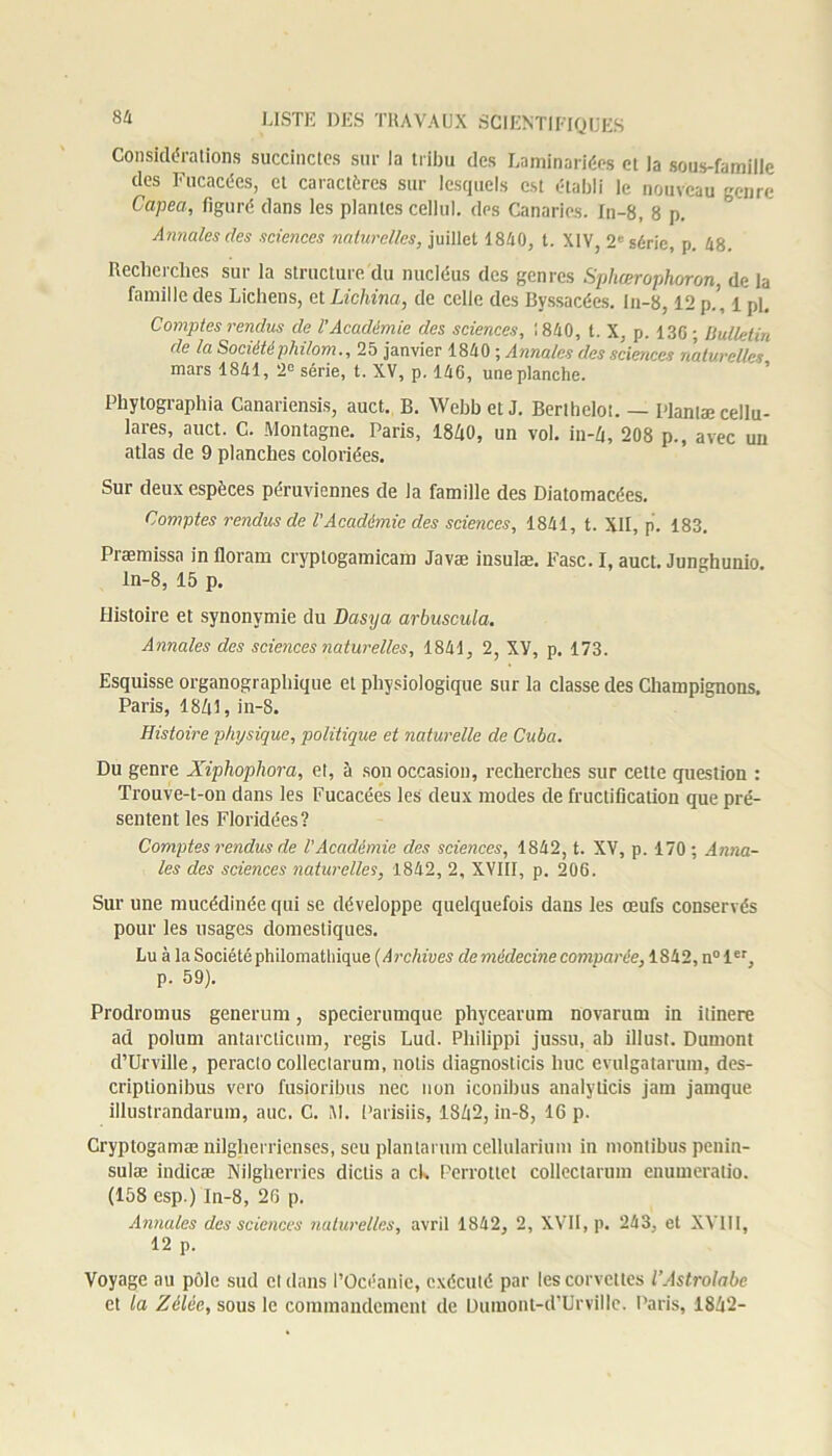 8 4 Considérations succinctes sur la tribu des Laminariées et la sous-famille des Fucacées, et caractères sur lesquels est établi le nouveau genre Capea, figuré dans les plantes cellul. des Canaries. In-8, 8 p. Annales des sciences naturelles, juillet 1840, t. XIV, 2e série, p. 48. Recherches sur la structure du nucléus des genres Sphœrophoron, de la famille des Lichens, et Lichina, de celle des Byssacées. In-8,12 p.', lpl. Comptes rendus de l’Académie des sciences, 1840, t. X, p. 13G; llulletin de la Sociétéphi/om., 25 janvier 1840 ; Annales des sciences naturelles mars 1841, 2e série, t. XV, p. 146, une planche. Phytographia Canariensis, auct. B. WebbetJ. Berthelot. — Plantæcellu- lares, auct. C. Montagne. Paris, 1840, un vol. in-4, 208 p., avec un atlas de 9 planches coloriées. Sur deux espèces péruviennes de la famille des Diatomacées. Comptes rendus de l'Académie des sciences, 1841, t. XII, p. 183. Præmissa iniloram cryptogamicam Javæ iusulæ. Fasc.I, auct. Junghunio ln-8, 15 p. Histoire et synonymie du Dasya arbuscula. Annales des sciences naturelles, 1841, 2, XY, p, 173. Esquisse organographique et physiologique sur la classe des Champignons. Paris, 1841, in-8. Histoire physique, politique et naturelle de Cuba. Du genre Xiphophora, et, à son occasion, recherches sur cette question : Trouve-t-on dans les Fucacées les deux modes de fructification que pré- sentent les Floridées? Comptes rendus de l'Académie des sciences, 1842, t. XV, p. 170 ; Anna- les des sciences naturelles, 1842, 2, XVIII, p. 206. Sur une mucédinéequi se développe quelquefois dans les œufs conservés pour les usages domestiques. Lu à la Société philomathique ( Archives de médecine comvarée, 1842, n° 1er, p. 59). Prodromus generum, specierumque phycearum novarum in itinere ad polum antarcticum, regis Lud. Philippi jussu, ab illust. Dumont d’Urville, peraclocolleclarum, nolis diagnosticis hue evulgatarum, des- criptionibus vero fusioribus nec non iconibus analyticis jam jamque illustrandarum, auc. C. M. Parisiis, 1842, in-8, 16 p. Cryptogamæ nilgherrienses, seu plantarum cellularium in montibus penin- sulæ indicæ Nilgherries diclis a ch Perrottct collectarum enumeralio. (158 esp.) ln-8, 26 p. Annales des sciences naturelles, avril 1842, 2, XVII, p. 243, et XVIII, 12 p. Voyage au pôle sud cl dans l’Océanie, exécuté par les corvettes l’Astrolabe et la Zélée, sous le commandement de Dumont-d’Urville. Paris, 1842-