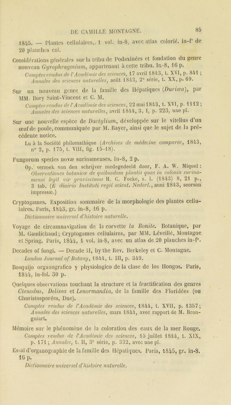 1845. — Plantes cellulaires,, 1 vol. in-8, avec atlas colorié. in-f° de 20 planches col. Considérations générales sur la tribu de Podaxinées et fondation du génie nouveau Gyrophraymium, appartenant à cette tribu. Iu-8, IG p. Comptes rendus de T Académie des science s, 17 avril 1843, t. XVI, p. 841 ; Annules des sciences naturelles, août 1843, 2e série, t. XX, p. 69. Sur un nouveau genre de la famille des Hépatiques (Dunœa), par MM. Bory Saint-Vincent et C. M. Comptes rendus de l'Académie des sciences, 22 mai 1843, t. XVI, p. 1112 ; Annales des sciences naturelles, avril 1844, 3, I, p. 223, une pl. Sur une nouvelle espèce de Dactylium, développée sur le vitellus d’un œuf de poule, communiquée par M. Rayer, ainsi que le sujet de la pré- cédente notice. Lu à la Société philomathique (Archives de médecine comparée, 1843, n° 2, p. 175, l. VIII, fig. 15-18). Fungorum species novae surinamenses. In-8, 2 p. Op. verzoek van den schrijver medegedeeld door, F. A. W. Miquel: Observationes botanicœ de quibusdam plantis quas in colonia surina- mensi legit vir gravissimus H. C. Focke, s. 1. (1843) 8, 21 p., 3 tab. (jE diairio Instituti, regii scient. Ncdcrl., amu 1843, seorsim impressæ.) Cryptogames. Exposition sommaire de la morphologie des plantes cellu- laires. Paris, 18/|3, gr. in-8, 16 p. Dictionnaire universel d’histoire naturelle. Voyage de circumnavigation de la corvette la Bonite. Botanique, par M. Gaudichaud; Cryptogames cellulaires, par MM. Léveillé, Montagne et Spring. Paris, 1844, 1 vol. in-8, avec un atlas de 20 planches in-f°. Décades of fungi. — Decade H, by the llev. Berkeley et C. Montagne. London Journal of Botany, 1844, t. III, p. 349. Bosquijo organografico y physiologico de la clase de los Hongos. Paris, 1844, in-fol. 30 p. Quelques observations touchant la structure et la fructification des genres Ctenodus, Delisea et Lenormandia, de la famille des Floridées (ou Choristosporées, Dne). Comptes rendus de l’Académie des sciences, 1844, t. XVII, p. 1357; Annales des sciences naturelles, mars 1844, avec rapport de M. Bron- gniart. Mémoire sur le phénomène de la coloration des eaux de la mer Rouge. Comptes rendus de l’Académie des sciences, 15 juillet 1844, t. XIX, p. 171; Annales, t. II, 3e série, p. 332, avec une pl. Essai d’organogi aphie de la famille des Hépatiques. Paris, 1845, gr. in-8. lGp. Dictionnaire universel d'histoire naturelle.