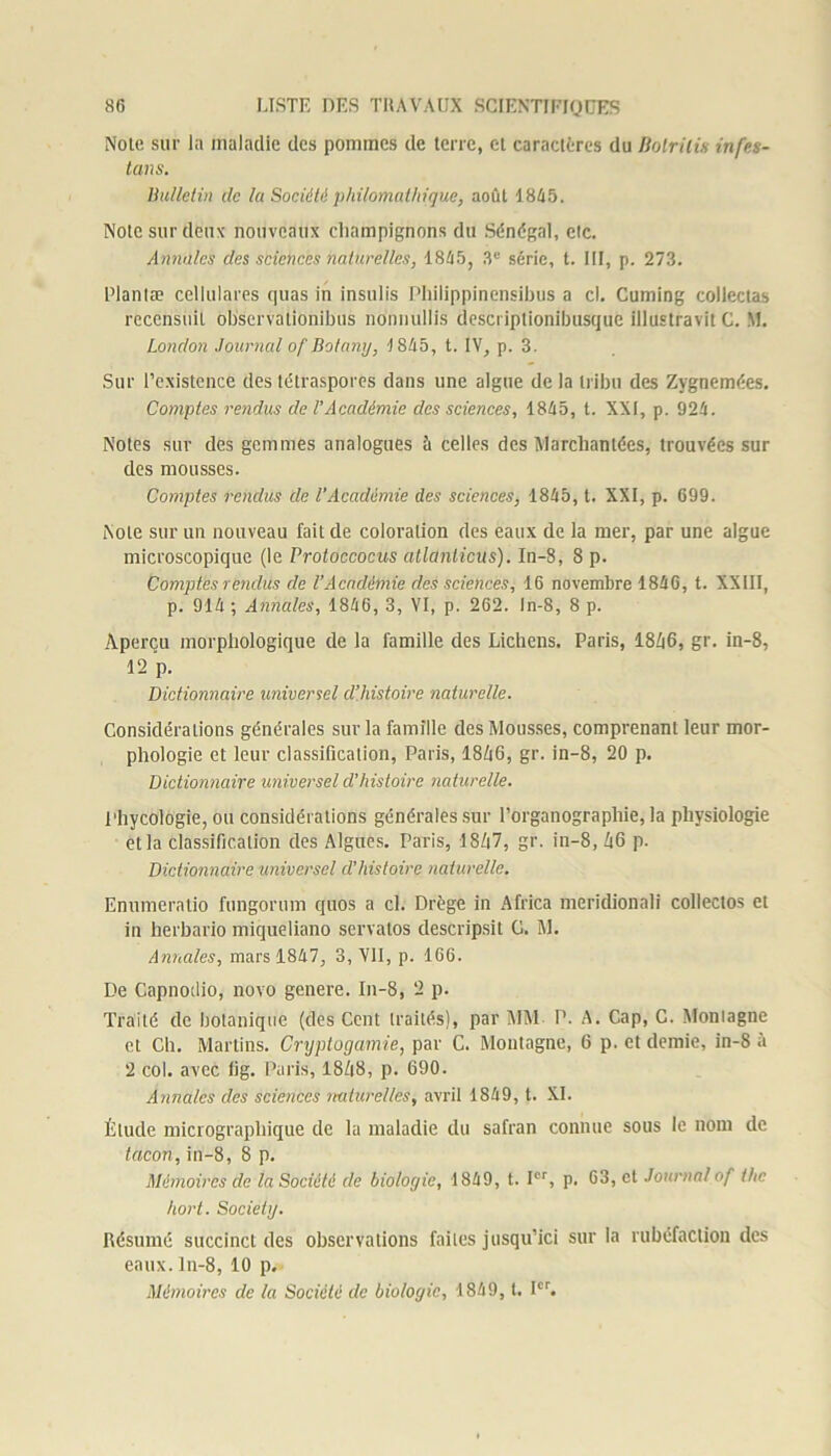 Note sur la maladie des pommes de terre, et caractères du Botrilis infes- tons. Bulletin de la Société philomathique, août 1845. Note sur deux nouveaux champignons du Sénégal, etc. Annales des sciences naturelles, 1845, 3e série, t. III, p. 273. Planta? celiulares quas in insulis Philippinensibus a cl. Cuming collectas recensait observationibus nonnullis descriptionibusque illustra vît C. M. London Journal ofBotany, 1845, t. IV, p. 3. Sur l’existence des létraspores dans une algue de la tribu des Zygnemées. Comptes rendus de l’Académie des sciences, 1845, t. XXI, p. 924. Notes sur des gemmes analogues à celles des Marchandes, trouvées sur des mousses. Comptes rendus de l’Académie des sciences, 1845, t. XXI, p. 699. Note sur un nouveau fait de coloration des eaux de la mer, par une algue microscopique (le Protoccocus atlanticus). In-8, 8 p. Comptes rendus de l'Académie des sciences, 16 novembre 1846, t. XXIII, p. 914 ; Annules, 1846, 3, VI, p. 262. ln-8, 8 p. Aperçu morphologique de la famille des Lichens. Paris, 1846, gr. in-8, 12 p. Dictionnaire universel d’histoire naturelle. Considérations générales sur la famille des Mousses, comprenant leur mor- phologie et leur classification, Paris, 1846, gr. in-8, 20 p. Dictionnaire universel d'histoire naturelle. l'hycologie, ou considérations générales sur l’organographie, la physiologie et la classification des Algues. Paris, 1S/|7, gr. in-8, 46 p. Dictionnaire universel d’histoire naturelle. Enumeratio fungorum quos a cl. Drège in Africa meridionali collectos et in herbario miqueliano servatos descripsit G. M. Annales, mars 1847, 3, VII, p. 166. De Capnoilio, novo genere. In-8, 2 p. Traité de botanique (des Cent traités), par MM P. A. Cap, C. Montagne cl Ch. Martins. Cryptogamie, par C. Montagne, 6 p. et demie, in-8 à 2 col. avec lig. Paris, 1848, p. 690. Annales des sciences mdurelles, avril 1849, t. XI. Élude micrographique de la maladie du safran connue sous le nom de tacon,in-8, 8 p. Mémoires de la Société de biologie, 1849, t. Ier, p. 63, et Journalof the hort. Society. Résumé succinct des observations faites jusqu’ici sur la rubéfaction des eaux. In-8, 10 p. Mémoires de la Société de biologie, 1849, t. Ier.