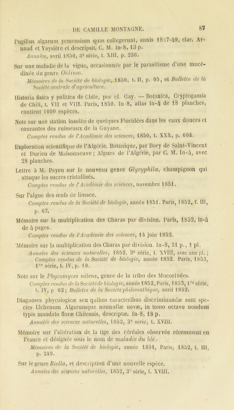 Pugillus algarum ycmonsium quas collegcrunt, annis 18/i7-^9, clar. Ar- naud et Yaysière et descripsit. C. M. In-8,13 p. Annales, avril 1850, 3e série, t. XIII, p. 236. Sur une maladie de la vigne, occasionnée par le parasitisme d’une mucé- dinée du genre Oïdium. Mémoires de la Société de biologie, 1850, t. Il, p. 95, et Bulletin de la Société centrale d’agriculture. Historia fisica y politica de Cliile, por cl. Gay. —Botanica, Cryptogamia de Chili, t. VII et VIII. Paris, 1850. In-8, atlas in-Zi de 18 planches, contient 1000 espèces. Note sur une station insolite de quelques Floridées dans les eaux douces et courantes des ruisseaux de la Guyane. Comptes rendus de l'Académie des sciences, 1850, t. XXX, p. 604. Exploration scientifique de l’Algérie. Botanique, par Bory de Saint-Vincent et Durieu de Maisonneuve ; Algues de l’Algérie, par C. M. In-A, avec 28 planches. Lettre à M. Payen sur le nouveau genre Ghjcyphila, champignon qui attaque les sucres cristallisés. Comptes rendus de l’Académie des sciences, novembre 1851. Sur l’algue des œufs de limace. Comptes rendus de la Société de biologie, année 1851. Paris, 1852, t’. III, p. 67. Mémoire sur la multiplication des Charas par division. Paris, 1852, in-A de A pages. Comptes rendus de l'Académie des sciences, 14 juin 1852. .Mémoire sur la multiplication des Charas par division. In-8* 21 p., 1 pl. Annales des sciences naturelles, 1852, 3° série, t. XVIII, avec une pl.; Comptes rendus de la Société de biologie, année 1852. Paris, 1853, lre série, t. IV, p. 10. Note sur le Phycomyces nilens, genre de la tribu des Mucorinées. Comptes rendus de laSociétéde biologie, année 1852, Paris, 1853, lre série, t. IV, p 62; Bulletin de la Société philomathique, avril 1852. Diagnoses phycologicæ seu quibus caracteribus discriminandæ sunt spe- cies Llchenum Algarumquc nonnullæ novæ, in tomo octavo nondum typis mandato lloræ Chilensis, descriptæ. In-8, 18 p. Annales des sciences naturelles, 1852, 3e série, t. XY1II. Mémoire sur l’altération de la tige des céréales observée récemment en France et désignée sous le nom de maladie du blé. Mémoires de la Société de biologie, année 1851, Paris, 1852, t. III, p. 249. Sur le genre Riella, et description d’une nouvelle espèce. Annules clés sciences naturelles, 1852, 3e série, l. XVIII.