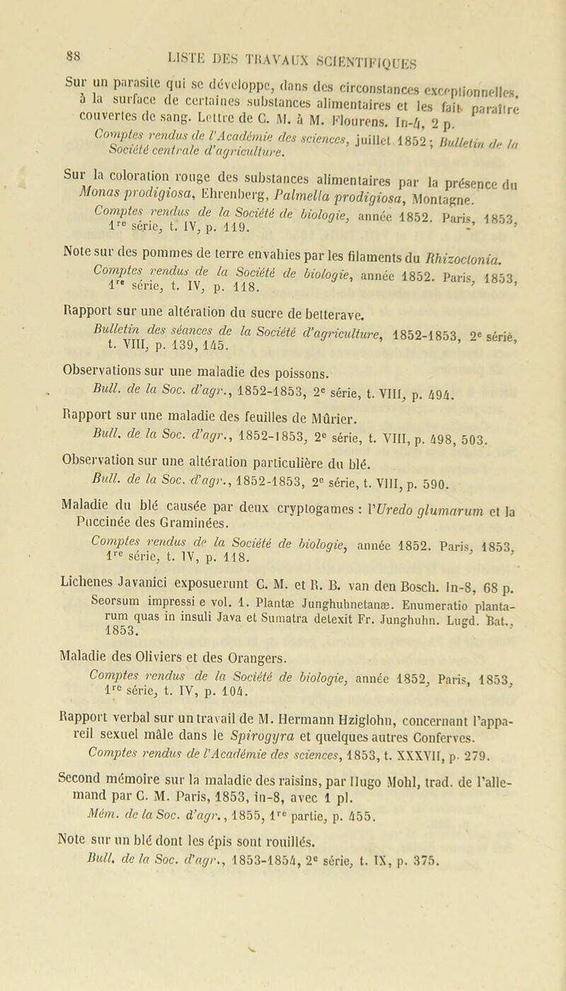 Sur un parasite qui se développe, dans des circonstances excepiionnelles h la surface de certaines substances alimentaires et les fait paraître convoites de sang. Lettre de C. M. à M. Mourons. In-4, 2 p. (Comptes rendus de i'Académie des sciences, juillet 1852; Bulletin de in Société centrale cl agriculture. Sur la coloration rouge des substances alimentaires par la présence du Monas prodigiosa, Ehrenberg, Palmella prodigiosa, Montagne. Comptes vendus de la Société de biologie, année 1852. Paris 1853 lre se.ric, t. IV, p. 119. ’ Note sur des pommes de terre envahies par les filaments du Rhizoclonia. Comptes rendus de la Société de biologie, année 1852. Paris 1853 lre sérié, t. IV, p. 118. ’ ’ Rapport sur une altération du sucre de betterave. Bulletin des séances de la Société d’agriculture, 1852-1853 2e sérié t. VIII, p. 139, 145. ’ ’ ’ Observations sur une maladie des poissons. Bull, de la Soc. d’agr., 1852-1853, 2e série, t. VIII, p. 494. Rapport sur une maladie des feuilles de Mûrier. Bull, de la Soc. d’agr., 1852-1853, 2e série, t. VIII, p. 498, 503. Observation sur une altération particulière du blé. Bull, de la Soc. d’âge., 1852-1853, 2e série, t. VIII, p. 590. Maladie du blé causée par deux cryptogames : VUredo glumarum et la Puccinée des Graminées. Comptes rendus de la Société de biologie, année 1852. Paris 1853 lrc série, t. IV, p. 118. Lichenes Javanici exposuerunt C. M. et R. B. van den Bosch. In-8, 68 p. Seorsum impressi e vol. 1. Plantœ Junghuhnelanæ. Enumeratio planta- rum quas in insuli Java et Sumatra detexit Fr. Junghuhn. Lugd. Bat.. Maladie des Oliviers et des Orangers. Comptes rendus de la Société de biologie, année 1852, Paris. 1853 lrc série, t. IV, p. 104. Bapport verbal sur un travail de M. Hermann Hziglohn, concernant l’appa- reil sexuel mâle dans le Spirogyra et quelques autres Confervcs. Comptes rendus de l'Académie des sciences, 1853, t. XXXVII, p- 279. Second mémoire sur la maladie des raisins, par Hugo Molli, trad. de l’alle- mand par C. M. Paris, 1853, in-8, avec 1 pl. Màm. de la Soc. d’agr., 1855, lre partie, p. 455. Note sur un blé dont les épis sont fouillés. Bull, de la Soc. d’agr., 1853-1854, 2e série, t. IX, p. 375.