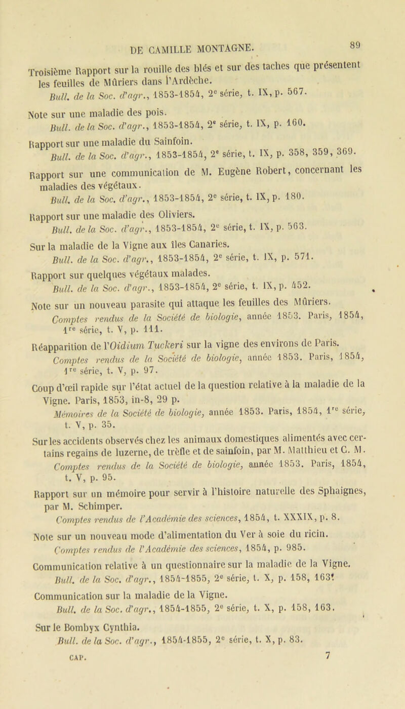Troisième Rapport sur la rouille des blés et sur des taches que présentent les feuilles de Mûriers dans l’Ardèche. Bull, delà Soc. d’agr., 1853-1854, 2e série, t. IX, p. 567. Note sur une maladie des pois. Bull, delà Soc. d’agr., 1853-1854, 2' série, t. IX, p. 160. Iîapport sur une maladie du Sainfoin. Bull, de la Soc. d’agr., 1853-1854, 2° série, t. IX, p. 358, 359, 369. Rapport sur une communication de M. Eugène Robert, concernant les maladies des végétaux. Bull, de la Soc. cl’agr., 1853-1854, 2° série, t. IX, p. 180. Rapport sur une maladie des Oliviers. Bull, de la Soc. d’agr., 1853-1854, 2“ série, t. IX, p. 563. Sur la maladie de la Vigne aux îles Canaries. Bull, de la Soc. d’agr., 1853-1854, 2e série, t. IX, p. 571. Rapport sur quelques végétaux malades. Bull, de la Soc. d’agr., 1853-1854, 2e série, t. IX, p. 452. Note sur un nouveau parasite qui attaque les feuilles des Mûriers. Comptes rendus de la Société de biologie, année 1853. Paris, 1854, lre série, t. V, p. 111. Réapparition de YOidiwm Tuckeri sur la vigne des environs de Paris. Comptes rendus de la Société de biologie, année 1853. Paris, 1854, lre série, t. V, p. 97. Coup d’œil rapide sur l’état actuel de la question relative à la maladie de la Vigne. Paris, 1853, in-8, 29 p. Mémoires de la Société de biologie, année 1853. Paris, 1854, lru série, t. V, p. 35. Sur les accidents observés citez les animaux domestiques alimentés avec cer- tains regains de luzerne, de trèfle et de sainfoin, par M. Matthieu et C. M. Comptes rendus de la Société de biologie, année 1853. Paris, 1854, t. V, p. 95. Rapport sur un mémoire pour servir à l’histoire naturelle des Sphaignes, par M. Schimper. Comptes rendus de l’Académie des sciences, 1854, t. XXXIX, p. 8. Note sur un nouveau mode d’alimentation du Ver à soie du ricin. Comptes rendus de l’Académie des sciences, 1854, p. 985. Communication relative à un questionnaire sur la maladie de la Vigne. Bull, de la Soc. d’agr., 1854-1855, 2e série, l. X, p. 158, 163* Communication sur la maladie de la Vigne. Bull, de la Soc. d’agr., 1854-1855, 2e série, t. X, p. 158, 163. t Sur le Bombyx Cynthia. Bull, de la Soc. d’agr., 1854-1855, 2e série, t. X, p. 83. CAI'. 7