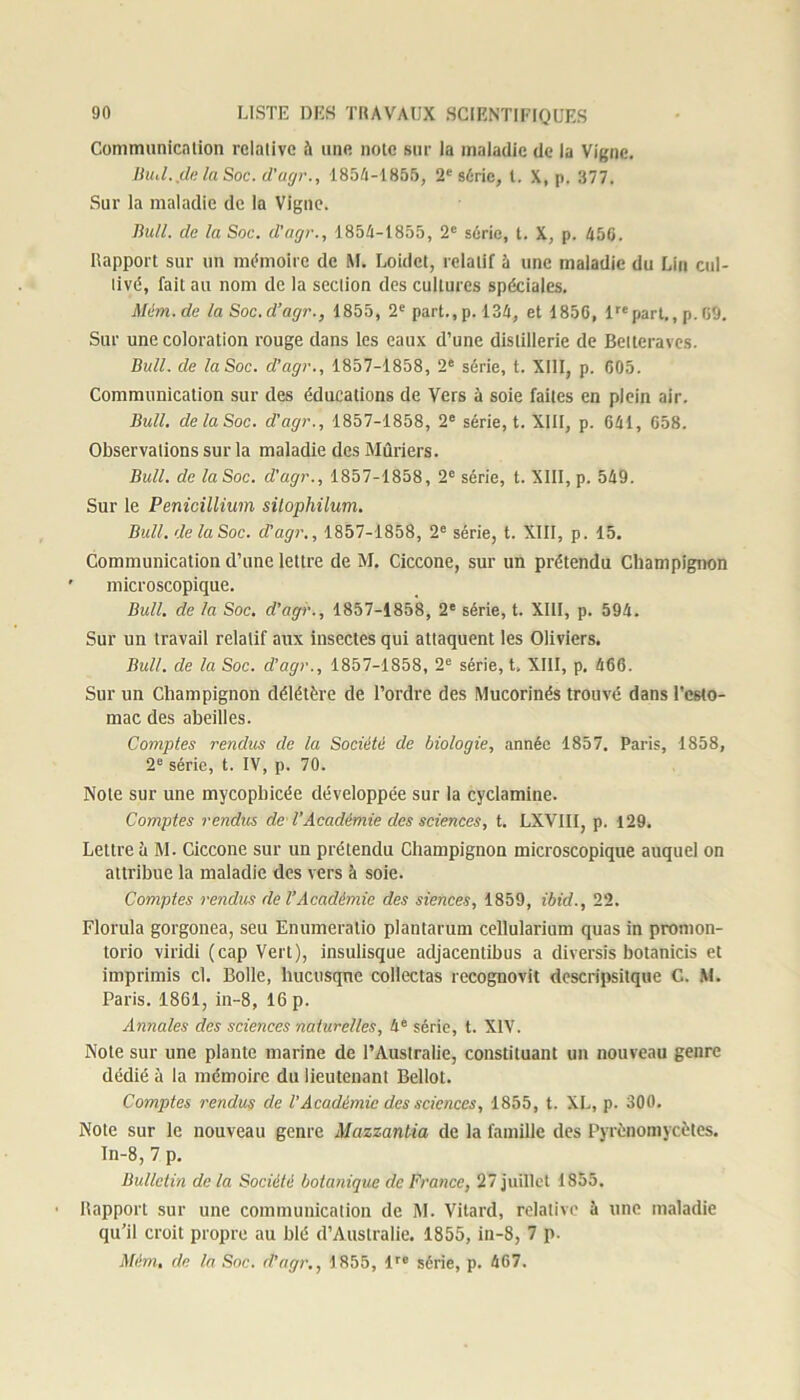 Communication relative à une noie sur la maladie de la Vigne. BuiL.de la Soc. d’agr., 1854-1855, 2e série, t. X, p. 377, Sur la maladie de la Vigne. Bull, cle la Soc. d'agr., 1854-1855, 2e série, t. X, p. 456. Rapport sur un mémoire de M. Loidet, relatif à une maladie du Lin cul- tivé, fait au nom de la section des cultures spéciales. Mim.de la Soc.d’agr., 1855, 2e part., p. 134, et 1856, lrcpart., p. 69. Sur une coloration rouge dans les eaux d’une distillerie de Betteraves. Bull, de la Soc. d'agr., 1857-1858, 2e série, t. XIII, p. 605. Communication sur des éducations de Vers à soie faites en plein air. Bull, de la Soc. d’agr., 1857-1858, 2e série, t. XIII, p. 641, 658. Observalions sur la maladie des Mûriers. Bull, de la Soc. d'agr., 1857-1858, 2e série, t. XIII, p. 549. Sur le Pénicillium sitophilum. Bull, de laSoc. d'agr., 1857-1858, 2e série, t. XIII, p. 15. Communication d’une lettre de M. Ciccone, sur un prétendu Champignon microscopique. Bull, de la Soc. d’agr., 1857-1858, 2e série, t. XIII, p. 594. Sur un travail relatif aux insectes qui attaquent les Oliviers. Bull, de la Soc. d’agr., 1857-1858, 2e série, t. XIII, p. 466. Sur un Champignon délétère de l’ordre des Mucorinés trouvé dans l’esto- mac des abeilles. Comptes rendus de la Société de biologie, année 1857. Paris, 1858, 2e série, t. IV, p. 70. Note sur une mycopbicée développée sur la cyclamine. Comptes rendus de l'Académie des sciences, t. LXVIII, p. 129. Lettre à M. Ciccone sur un prétendu Champignon microscopique auquel on attribue la maladie des vers à soie. Comptes rendus de l’Académie des siences, 1859, ibid., 22. Florula gorgonea, seu Enumeratio plantarum cellularium quas in promon- torio viridi (cap Vert), insulisque adjacentibus a diversîs botanicis et imprimis cl. Bolle, hucusqne collectas rccognovit descripsitque C. M. Paris. 1861, in-8, 16 p. Annales des sciences naturelles, 4e série, t. XIV. Note sur une plante marine de l’Australie, constituant un nouveau genre dédié à la mémoire du lieutenant Bellot. Comptes rendus de VAcadémie des sciences, 1855, t. XL, p. 300. Note sur le nouveau genre Mazzantia de la famille des Pyrènomycètes. In-8,7 p. Bulletin de la Société botanique de France, 27 juillet 1855. Rapport sur une communication de M. Vitard, relative à une maladie qu’il croit propre au blé d’Australie. 1855, in-8, 7 p. Mém, de la Soc. d’agr., 1855, lrc série, p. 467.