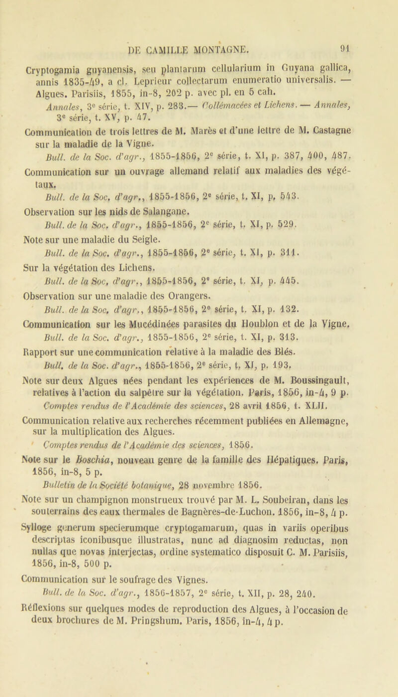Cryptogamia guyanensis, seu plantarum cellularium in Guyana gallica, annis 1835-49, a cl. Leprieur collectarum enumeratio universalis. — Algues. Parisiis, 1855, in-8, 202 p. avec pi. en 5 cah. Annules, 3e série, t. XIV, p. 283.— Collémacées et Lichens. — Annales, 3e série, t. XV, p. 47. Communication de trois lettres de M. Marès et d'une lettre de M. Castagne sur la maladie de la Vigne. Bull, de la Soc. d’agr., 1855-1856, 2e série, t. XI, p. 387, 400, 487. Communication sur un ouvrage allemand relatif aux maladies des végé- taux. Bull, de la Soc, d’agr., 1855-1856, 2e série, t. XI, p, 543. Observation sur les nids de Salangane. Bull, de la Soc. d’agr., 1855-1856, 2e série, t. XI, p. 529. Note sur une maladie du Seigle. Bull, de la Soc. d’agr., 1855-1856, 2e série, t. XI, p. 311. Sur la végétation des Lichens. Bull, de la Soc, d’agr., 1855-1856, 2° série, l. XI, p. 445. Observation sur une maladie des Orangers. Bull, de la Soc. d’agr., 1855-1856, 2° série, t. XI, p. 132. Communication sur les Mucédinées parasites du Houblon et de la Vigne. Bull, de la Soc. d’agr., 1855-1856, 2e série, t. XI, p. 313. Rapport sur une communication relative à la maladie des Blés. Bull, de la Soc. d’agr., 1855-1856, 2e série, t, XI, p. 193. Note sur deux Algues nées pendant les expériences de M. Boussingault, relatives à l’action du salpêtre sur la végétation. Paris, 1856, in-4, 9 p. Comptes rendus de l’Académie des sciences, 28 avril 1856, t. XLII. Communication relative aux recherches récemment publiées en Allemagne, sur la multiplication des Algues. Comptes rendus de l’Académie des sciences, 1856. Note sur le Boschia, nouveau genre de la famille des Hépatiques. Paris, 1856, in-8, 5 p. Bulletin de la Société botanique, 28 novembre 1856. Note sur un champignon monstrueux trouvé par M. L. Soubeiran, dans les souterrains des eaux thermales de Bagnères-de-Luchon. 1856, in-8, 4 p. Sylloge gencrum specierumque cryptogamarum, quas in variis operibus descriptas iconibusque illustratas, nunc ad diagnosim reductas, non nullas que novas interjectas, ordine systematico disposuit C. M. Parisiis, 1856, in-8, 500 p. Communication sur le soufrage des Vignes. Bull, de lu Soc. d’agr., 1856-1857, 2e série, t. XII, p. 28, 240. Réflexions sur quelques modes de reproduction des Algues, ù l’occasion de deux brochures deM. Pringshum. Paris, 1856, in-4, 4 p.