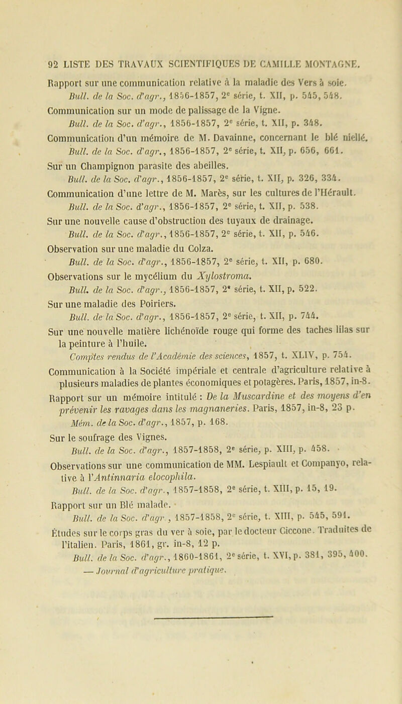 Rapport sur une communication relative à la maladie des Vers à soie. Bull, de la Soc. d’agr., 1856-1857, 2e série, t. XII, p. 545, 548. Communication sur un mode de palissage de la Vigne. Bull, de la Soc. d’agr., 1856-1857, 2e série, t. XII, p. 348. Communication d’un mémoire de M. Davainne, concernant le blé niellé. Bull, de la Soc. d'agr., 1856-1857, 2e série, t. XII, p. G56, GG1. Sur un Champignon parasite des abeilles. Bull, de la Soc. d'agr., 1856-1857, 2e série, t. XII, p. 32G, 334. Communication d’une lettre de M. Marès, sur les cultures de l’Hérault. Bull, de la Soc. d’agr., 1856-1857, 2e série, t. XII, p. 538. Sur une nouvelle cause d’obstruction des tuyaux de drainage. Bull, de la Soc. d’agr., 1856-1857, 2e série, t. XII, p. 546. Observation sur une maladie du Colza. Bull, de la Soc. d’agr., 1856-1857, 2e série, t. XII, p. 680. Observations sur le mycélium du Xylostroma. Bull, de la Soc. d’agr., 1856-1857, 2* série, t. XII, p. 522. Sur une maladie des Poiriers. Bull, de la Soc. d’agr., 1856-1857, 2e série, t. XII, p. 744. Sur une nouvelle matière lichénoïde rouge qui forme des taches lilas sur la peinture à l’huile. Comptes rendus de l’Académie des sciences, 1857, t. XLIV, p. 754. Communication à la Société impériale et centrale d’agriculture relative à plusieurs maladies de plantes économiques et potagères. Paris, 1857. in-8. Rapport sur un mémoire intitulé : De la Muscardine et des moyens d’en prévenir les ravages dans les magnaneries. Paris, 1857, in-8, 23 p. Mém. de la Soc. d’agr., 1857, p. 168. Sur le soufrage des Vignes. Bull, de la Soc. d’agr., 1857-1858, 2e série, p. XIII, p. 458. Observations sur une communication de MM. Lespiault et Companyo, rela- tive à YAntinnaria elocophila. Bull, de la Soc. d'agr., 1857-1858, 2e série, t. XIII, p. 15, 19. Rapport sur un Blé malade. Bull, de la Soc. d’agr , 1857-1858, 2e série, t. XIII, p- 545, 591. Éludes sur le corps gras du ver à soie, par le docteur Giccone. T raduites de l’italien. Paris, 1861, gr. in-8, 12 p. Bull, de la Soc. d’agr., 1860-1861, 2e série, t. XVI, p. 381, 395, 400. — Journal d’agriculture pratique.