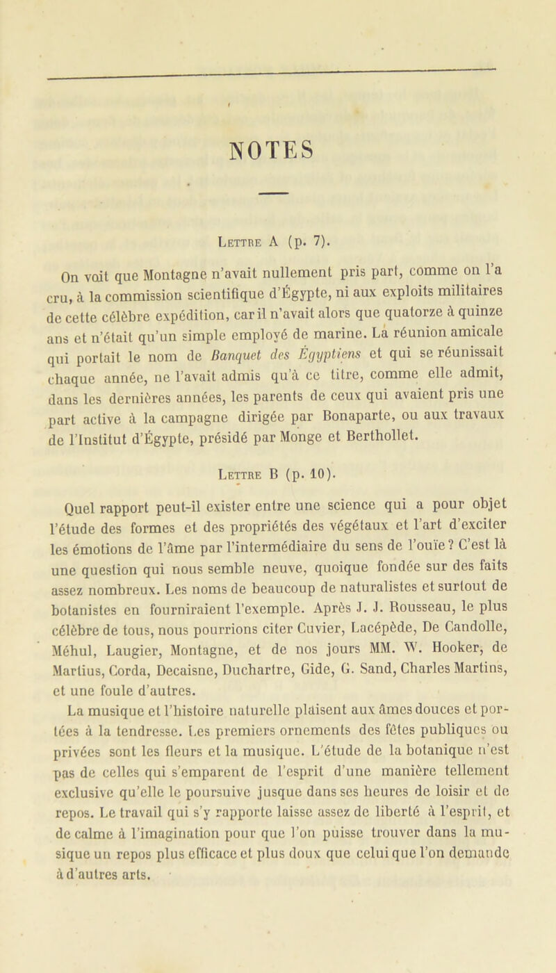 NOTES Lettre A (p. 7). On voit que Montagne n’avait nullement pris part, comme on l’a cru, à la commission scientifique d’Égypte, ni aux exploits militaires de cette célèbre expédition, car il n’avait alors que quatorze à quinze ans et n’était qu’un simple employé de marine. La réunion amicale qui portait le nom de Banquet des Égyptiens et qui se réunissait chaque année, ne l’avait admis qu a ce titre, comme elle admit, dans les dernières années, les parents de ceux qui avaient pris une part active à la campagne dirigée par Bonaparte, ou aux travaux de l’Institut d’Égypte, présidé par Monge et Berthollet. Lettre B (p. 10). Quel rapport peut-il exister entre une science qui a pour objet l’étude des formes et des propriétés des végétaux et l’art d’exciter les émotions de l’âme par l’intermédiaire du sens de l’ouïe? C’est là une question qui nous semble neuve, quoique fondée sur des faits assez nombreux. Les noms de beaucoup de naturalistes et surtout de botanistes en fourniraient l’exemple. Après J. J. Rousseau, le plus célèbre de tous, nous pourrions citer Cuvier, Lacépède, De Candolle, Méhul, Laugier, Montagne, et de nos jours MM. W. Ilooker, de Martius, Corda, Decaisne, Duchartre, Gide, G. Sand, Charles Martins, et une foule d’autres. La musique et l’histoire naturelle plaisent aux âmes douces et por- tées à la tendresse. Les premiers ornements des fêtes publiques ou privées sont les fleurs et la musique. L'étude de la botanique n’est pas de celles qui s’emparent de l’esprit d’une manière tellement exclusive qu’elle le poursuive jusque dans ses heures de loisir et de repos. Le travail qui s’y rapporte laisse assez de liberté à l’esprit, et de calme à l’imagination pour que l’on puisse trouver dans la mu- sique un repos plus efficace et plus doux que celui que l’on demande à d’autres arts.