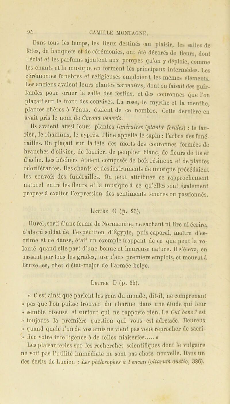 Dans tous les temps, les lieux destinés -au plaisir, les salles de fûtes, de banquets et de cérémonies, ont été décorés de fleurs, dont l’éclat et les parfums ajoutent aux pompes qu’on y déploie, comme les chants cl la musique en forment les principaux intermèdes. Les cérémonies funèbres et religieuses emploient les mûmes éléments. Les anciens avaient leurs plantes coronaires, dont on faisait des guir- landes pour orner la salle des festins, et des couronnes que l’on plaçait sur le front des convives. La rose, le myrthe et la menthe, plantes chères à Vénus, étaient de ce nombre. Cette dernière en avait pris le nom de Corona veneris. Ils avaient aussi leurs plantes funéraires (plantœ ferales) : le lau- rier, le rliamnus, le cyprès. Pline appelle le sapin : l’arbre des funé- railles. On plaçait sur la tête des morts des couronnes formées de brauches d’olivier, de laurier, de peuplier blanc, de fleurs de lis et d’ache. Les bûchers étaient composés de bois résineux, et de plantes odoriférantes. Des chants et des instruments de musique précédaient les convois des funérailles. On peut altribuer ce rapprochement naturel entre les fleurs et la musique à ce quelles sont également propres à exalter l’expression des sentiments tendres ou passionnés. Lettre C (p. 23). Ilurel, sorti d'une ferme de Normandie, ne sachant ni lire ni écrire, d’abord soldat de l’expédition d’Égypte, puis caporal, maître d’es- crime et de danse, était un exemple frappant de ce que peut la vo- lonté quand elle part d’une bonne et heureuse nature. 11 s’éleva, en passant par tous les grades, jusqu’aux premiers emplois, et mourut à Bruxelles, chef d’état-major de l’armée belge. Lettre D (p. 35). « C’est ainsi que parlent les gens du monde, dit-il, ne comprenant » pas que l’on puisse trouver du charme dans une étude qui leur » semble oiseuse et surtout qui ne rapporte rien. Le Cui bono? est » toujours la première question qui vous est adressée. Heureux » quand quelqu’un de vos amis ne vient pas vous reprocher de sacri- » fier votre intelligence à de telles niaiseries » Les plaisanteries sur les recherches scientifiques dont le vulgaire ne voit pas l’utilité immédiate ne sont pas chose nouvelle. Dans un des écrits de Lucien : Les philosophes à l’encan (vitarum audio, 386),