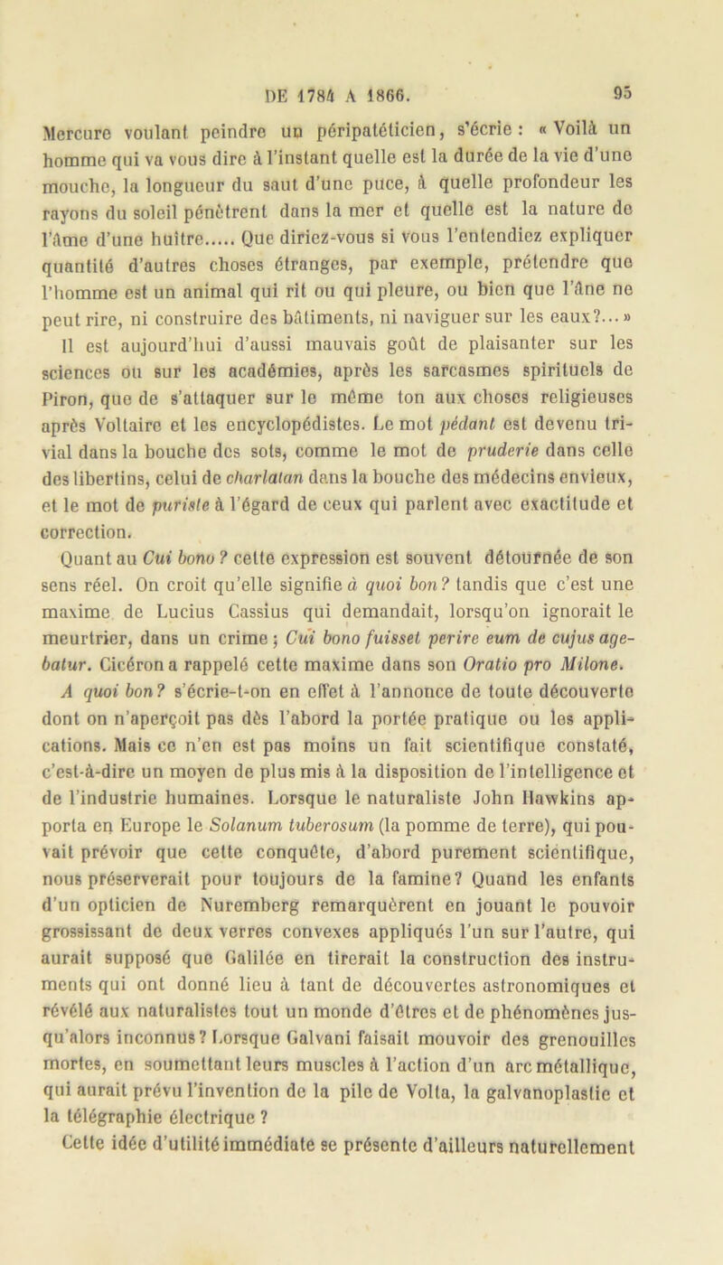 Mercure voulant peindre un péripatéticien, s’écrie: «Voilà un homme qui va vous dire à l’instant quelle est la durée de la vie d une mouche, la longueur du saut d’une puce, à quelle profondeur les rayons du soleil pénètrent dans la mer et quelle est la nature de l’Ame d’une huître Que diriez-vous si vous l’entendiez expliquer quantité d’autres choses étranges, par exemple, prétendre que l’homme est un animal qui rit ou qui pleure, ou bien que l’Ane ne peut rire, ni construire des bâtiments, ni naviguer sur les eaux?... » 11 est aujourd’hui d’aussi mauvais goût de plaisanter sur les sciences ou sur les académies, après les sarcasmes spirituels de Piron, que de s’attaquer sur le même ton aux choses religieuses après Voltaire et les encyclopédistes. Le mot pédant est devenu tri- vial dans la bouche des sots, comme le mot de pruderie dans celle des libertins, celui de charlatan dans la bouche des médecins envieux, et le mot de puriste à l’égard de ceux qui parlent avec exactitude et correction. Quant au Cui bonu ? celte expression est souvent détournée de son sens réel. On croit qu’elle signifie à quoi bon? tandis que c’est une maxime de Lucius Cassius qui demandait, lorsqu’on ignorait le meurtrier, dans un crime ; Cui bono fuisset perire eum de cujus age- batur. Cicéron a rappelé cette maxime dans son Oratio pro Milone. A quoi bon? s’écrie-t-on en effet à l’annonce de toute découverte dont on n’aperçoit pas dès l’abord la portée pratique ou les appli- cations. Mais ce n’en est pas moins un fait scientifique constaté, c’est-à-dire un moyen de plus mis à la disposition de l’intelligence et de l’industrie humaines. Lorsque le naturaliste John Hawkins ap- porta en Europe le Solanum tuberosum (la pomme de terre), qui pou- vait prévoir que cette conquête, d’abord purement scientifique, nous préserverait pour toujours de la famine? Quand les enfants d’un opticien de Nuremberg remarquèrent en jouant le pouvoir grossissant de deux verres convexes appliqués l’un sur l’autre, qui aurait supposé que Galilée en tirerait la construction des instru- ments qui ont donné lieu à tant de découvertes astronomiques et révélé aux naturalistes tout un monde d’êtres et de phénomènes jus- qu’alors inconnus? Lorsque Galvani faisait mouvoir des grenouilles mortes, en soumettant leurs muscles à l’action d’un arc métallique, qui aurait prévu l’invention de la pile de Volta, la galvanoplastie et la télégraphie électrique ? Cette idée d’utilité immédiate se présente d’ailleurs naturellement
