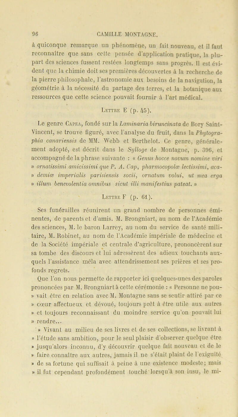 à quiconque remarque un phénomène, un fait nouveau, et il faut reconnaître que sans celle pensée d’application pratique, la plu- part des sciences fussent restées longtemps sans progrès. Il est évi- dent que la chimie doit scs premières découvertes à la recherche de la pierre philosophale, l’astronomie aux besoins de la navigation, la géométrie à la nécessité du partage des terres, et la botanique aux ressources que cette science pouvait fournir à l’art médical. Lettre E (p. t|5). Le genre Capea, fondé sur la Laminaria biruncinata de Bory Saint- Vincent, se trouve figuré, avec l’analyse du fruit, dans la Phytogra- phia canariensis de MM. Webb et Berthelot. Ce genre, générale- ment adopté, est décrit dans le Sylloge de Montagne, p. 396, et accompagné de la phrase suivante : « Genus hocce novum nomine viri » ornalissimi amicissimi que P. A. Cap, pharmocopolœ lectissimi, aca- » demiœ imperialis parisiensis socii, ornatum volui, ut mea erga » ilium benevolenlia omnibus sicut Mi manifestius pateat. » Lettre F (p. 61). Ses funérailles réunirent un grand nombre de personnes émi- nentes, de parents et d’amis. M. Brongniart, au nom de l’Académie des sciences, M. le baron Larrey, au nom du service de santé mili- taire, M. Robinet, au nom de l’Académie impériale de médecine et de la Société impériale et centrale d’agriculture, prononcèrent sur sa tombe des discours et lui adressèrent des adieux touchants aux- quels l’assistance mêla avec attendrissement ses prières et ses pro- fonds regrets. Que l’on nous permette de rapporter ici quelques-unes des paroles prononcées par M. Brongniart à cette cérémonie : « Personne ne pou- » vait être en relation avec M. Montagne sans se sentir attiré par ce » cœur affectueux et dévoué, toujours prêt à ôti’e utile aux autres » et toujours reconnaissant du moindre service qu’on pouvait lui » rendre... » Vivant au milieu de ses livres et de ses collections, se livrant à » l’étude sans ambition, pour le seul plaisir d’observer quelque être » jusqu’alors inconnu, d’y découvrir quelque fait nouveau et de le » faire connaître aux autres, jamais il ne s’étail plaint de l'exiguïté » de sa fortune qui suffisait à peine à une existence modeste; mais » il fut cependant profondément touché lorsqu’à son insu, le mi-