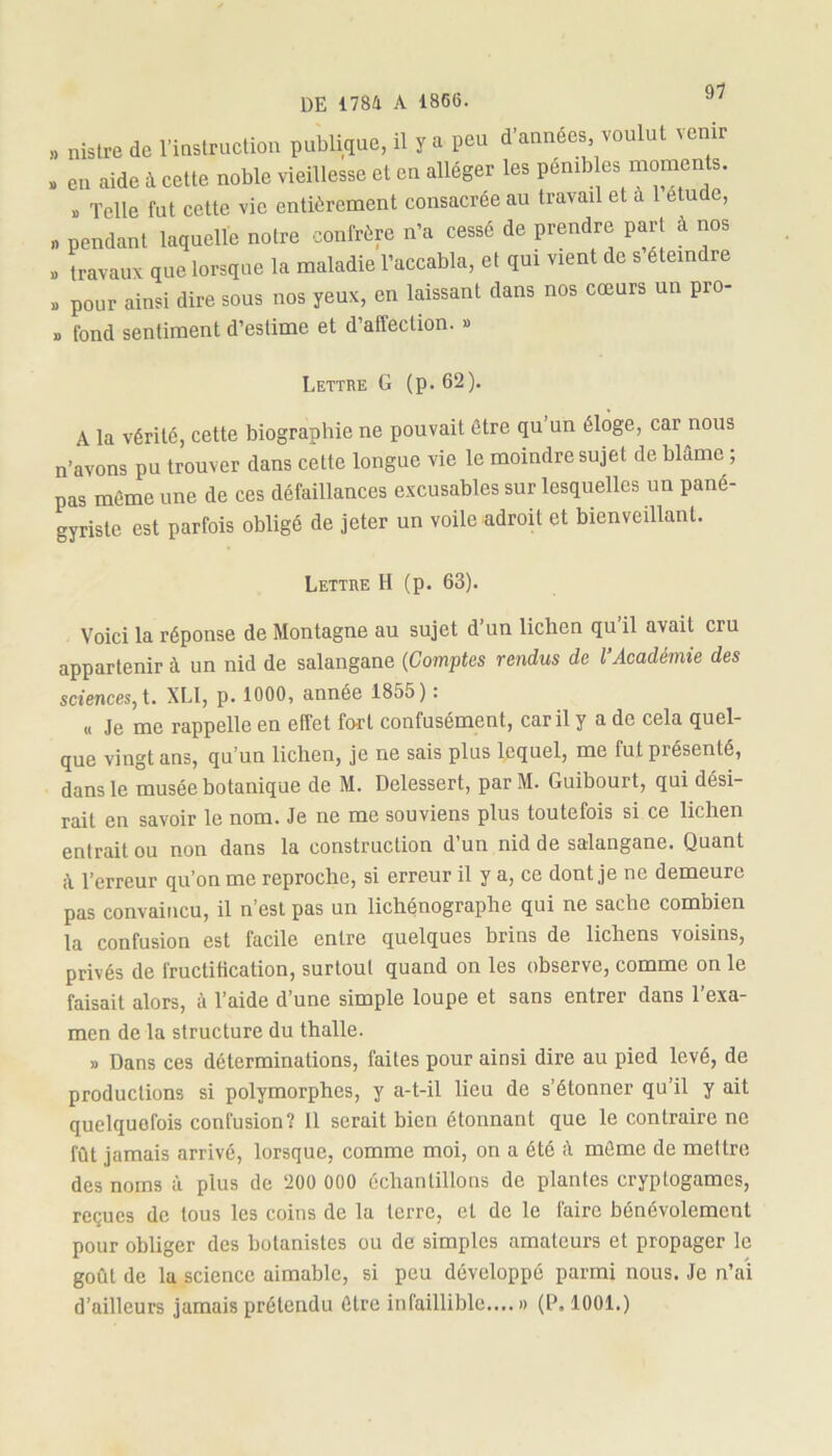 » nistre de l'mstrMtSoii publique, il ï a peu d'années voulut venir . en aide il celle noble vieillesse et en alléger les pénibles moments. » Telle fut cette vie entièrement consacrée au travail et à 1 étude, , pendant laquelle notre confrère n'a cessé de prendre pari à nos . travaux que lorsque la maladie l'accabla, el qui vient de s éteindre » pour ainsi dire sous nos yeux, en laissant dans nos cœurs un pro- » fond sentiment d’estime et d’affection. » Lettre G (p. 62). A la vérité, cette biographie ne pouvait être qu’un éloge, car nous n’avons pu trouver dans cette longue vie le moindre sujet de blâme ; pas même une de ces défaillances excusables sur lesquelles un pané- gyriste est parfois obligé de jeter un voile adroit et bienveillant. Lettre H (p. 63). Voici la réponse de Montagne au sujet d’un lichen qu’il avait cru appartenir à un nid de salangane (Comptes rendus de l’Académie des sciences, t. XLI, p. 1000, année 1855) : « Je me rappelle en effet fort confusément, car il y a de cela quel- que vingt ans, qu’un lichen, je ne sais plus lequel, me fut présenté, dans le musée botanique de M. Delessert, parM. Guibourt, qui dési- rait en savoir le nom. Je ne me souviens plus toutefois si ce lichen entrait ou non dans la construction d’un nid de salangane. Quant l’erreur qu’on me reproche, si erreur il y a, ce dont je ne demeure pas convaincu, il n’est pas un lichénographe qui ne sache combien la confusion est facile entre quelques brins de lichens voisins, privés de fructification, surtout quand on les observe, comme on le faisait alors, à l’aide d’une simple loupe et sans entrer dans l’exa- men de la structure du thalle. » Dans ces déterminations, faites pour ainsi dire au pied levé, de productions si polymorphes, y a-t-il lieu de s’étonner qu’il y ait quelquefois confusion? 11 serait bien étonnant que le contraire ne fût jamais arrivé, lorsque, comme moi, on a été â même de mettre des noms à plus de 200 000 échantillons de plantes cryptogames, reçues de tous les coins de la terre, cl de le faire bénévolement pour obliger des botanistes ou de simples amateurs et propager le goût de la science aimable, si peu développé parmi nous. Je n’ai d’ailleurs jamais prétendu être infaillible..,.» (P. 1001.)
