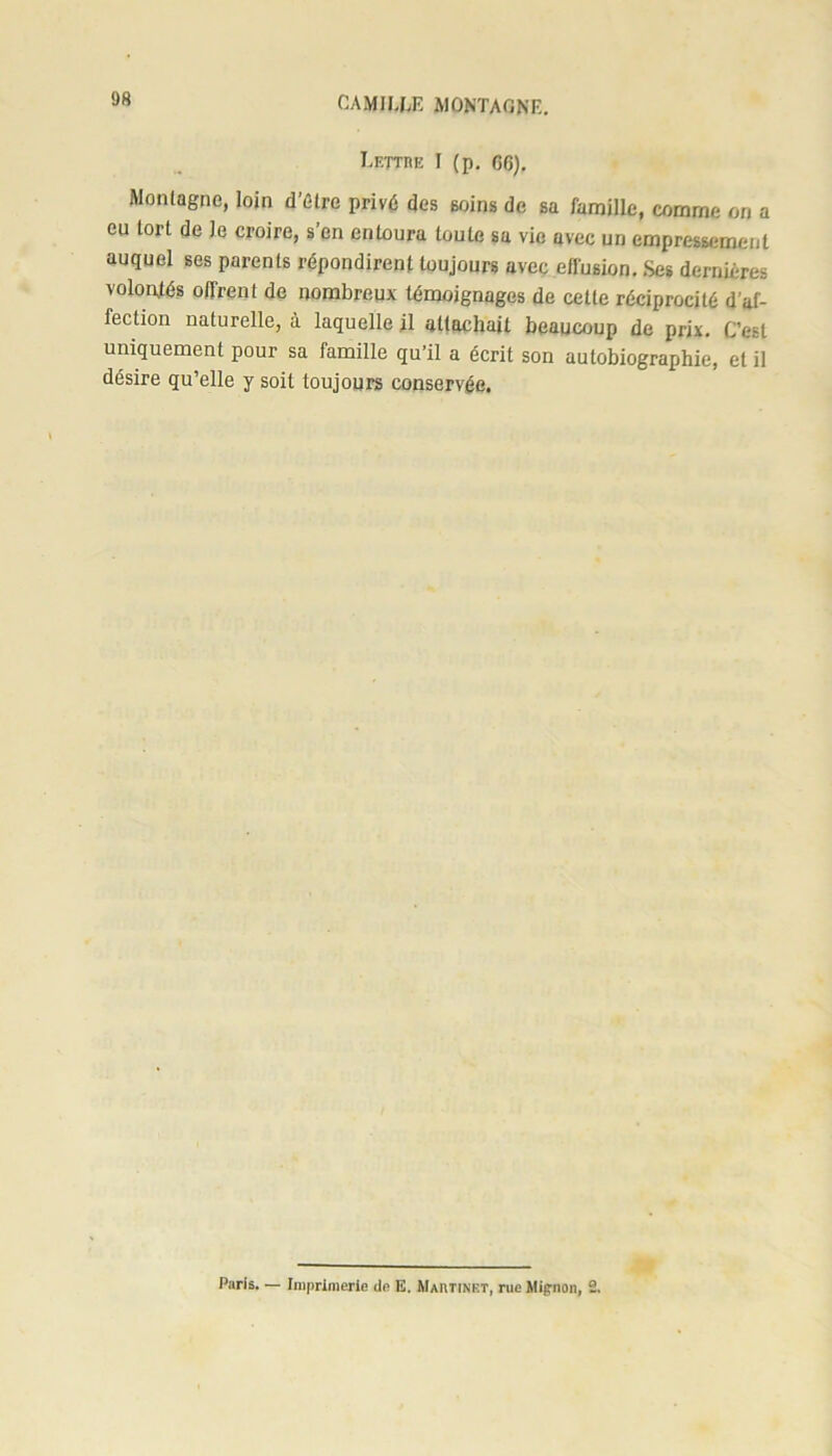 Lettre I (p. GG). Montagne, loin d’étre privé des soins de sa famille, comme on a eu tort de Je croire, s’en entoura toute sa vie avec un empressement auquel ses parents répondirent toujours avec effusion. Ses dernières volontés offrent de nombreux témoignages de cette réciprocité d’af- fection naturelle, à laquelle il attachait beaucoup de prix. C’est uniquement pour sa famille qu’il a écrit son autobiographie, et il désire qu’elle y soit toujours conservée. Paris. — Imprimerie de E. Martinet, rue Mignon, 2.