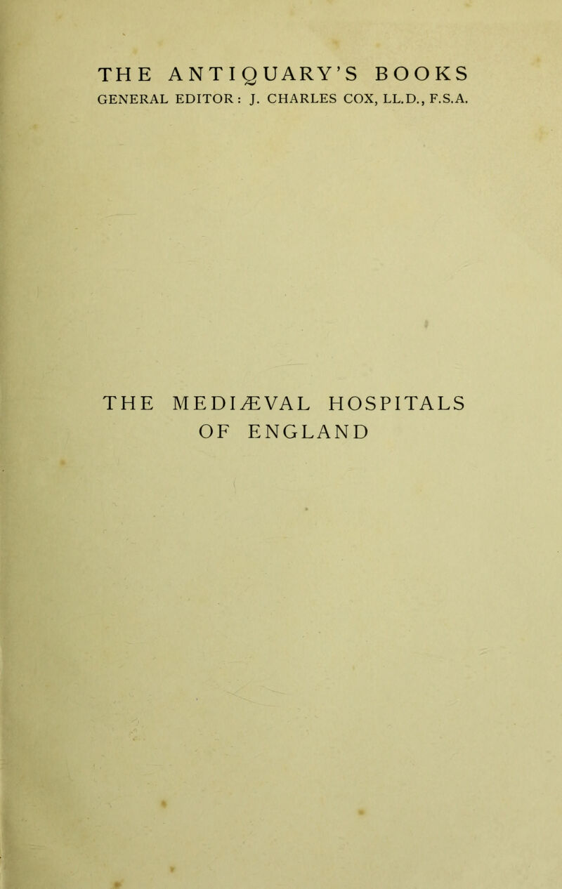 THE ANTIQUARY’S BOOKS GENERAL EDITOR: J. CHARLES COX, LL.D., F.S.A. THE MEDIEVAL HOSPITALS OF ENGLAND