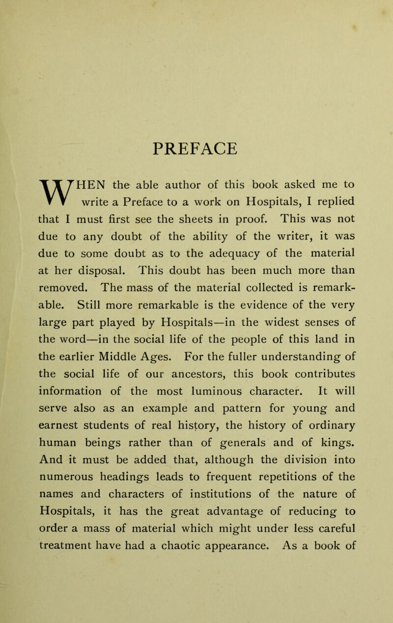 PREFACE WHEN the able author of this book asked me to write a Preface to a work on Hospitals, I replied that I must first see the sheets in proof. This was not due to any doubt of the ability of the writer, it was due to some doubt as to the adequacy of the material at her disposal. This doubt has been much more than removed. The mass of the material collected is remark- able. Still more remarkable is the evidence of the very large part played by Hospitals—in the widest senses of the word—in the social life of the people of this land in the earlier Middle Ages. For the fuller understanding of the social life of our ancestors, this book contributes information of the most luminous character. It will serve also as an example and pattern for young and earnest students of real history, the history of ordinary human beings rather than of generals and of kings. And it must be added that, although the division into numerous headings leads to frequent repetitions of the names and characters of institutions of the nature of Hospitals, it has the great advantage of reducing to order a mass of material which might under less careful treatment have had a chaotic appearance. As a book of