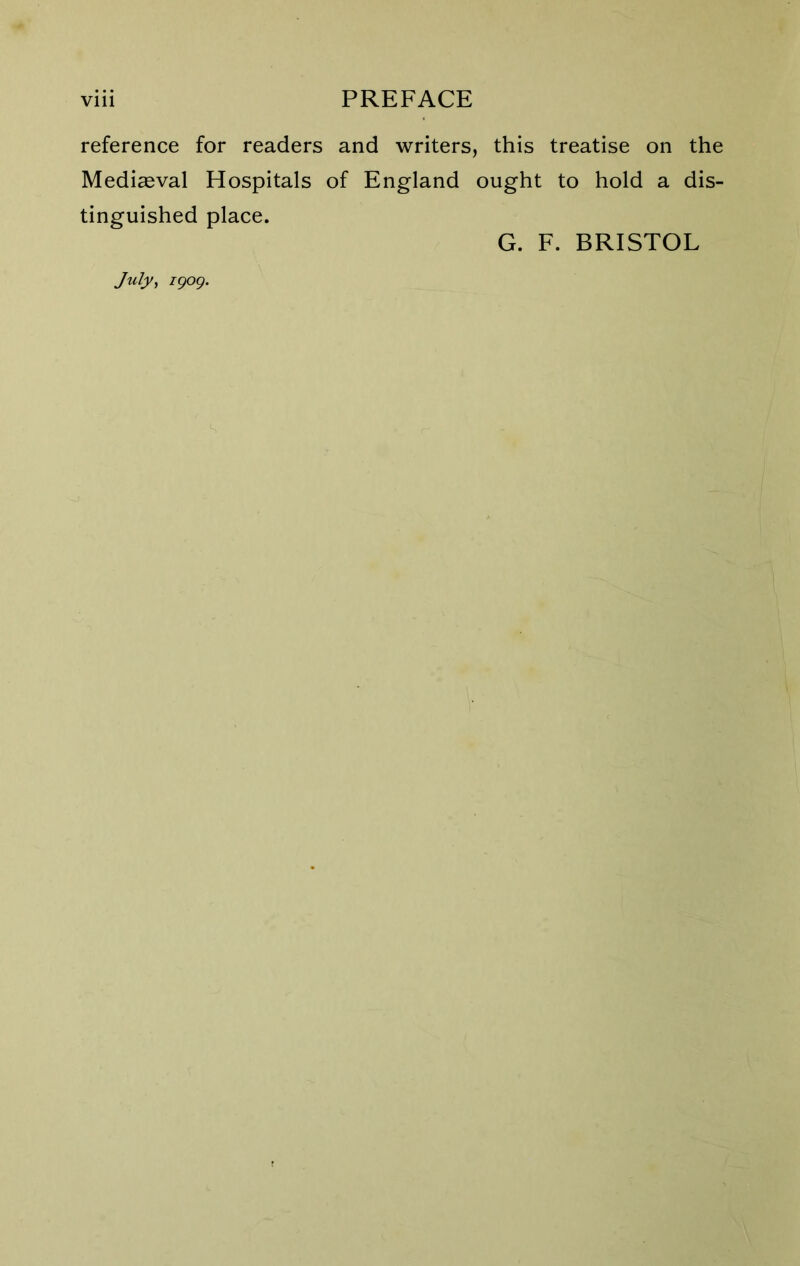 reference for readers and writers, this treatise on the Mediaeval Hospitals of England ought to hold a dis- tinguished place. G. F. BRISTOL July, igog.