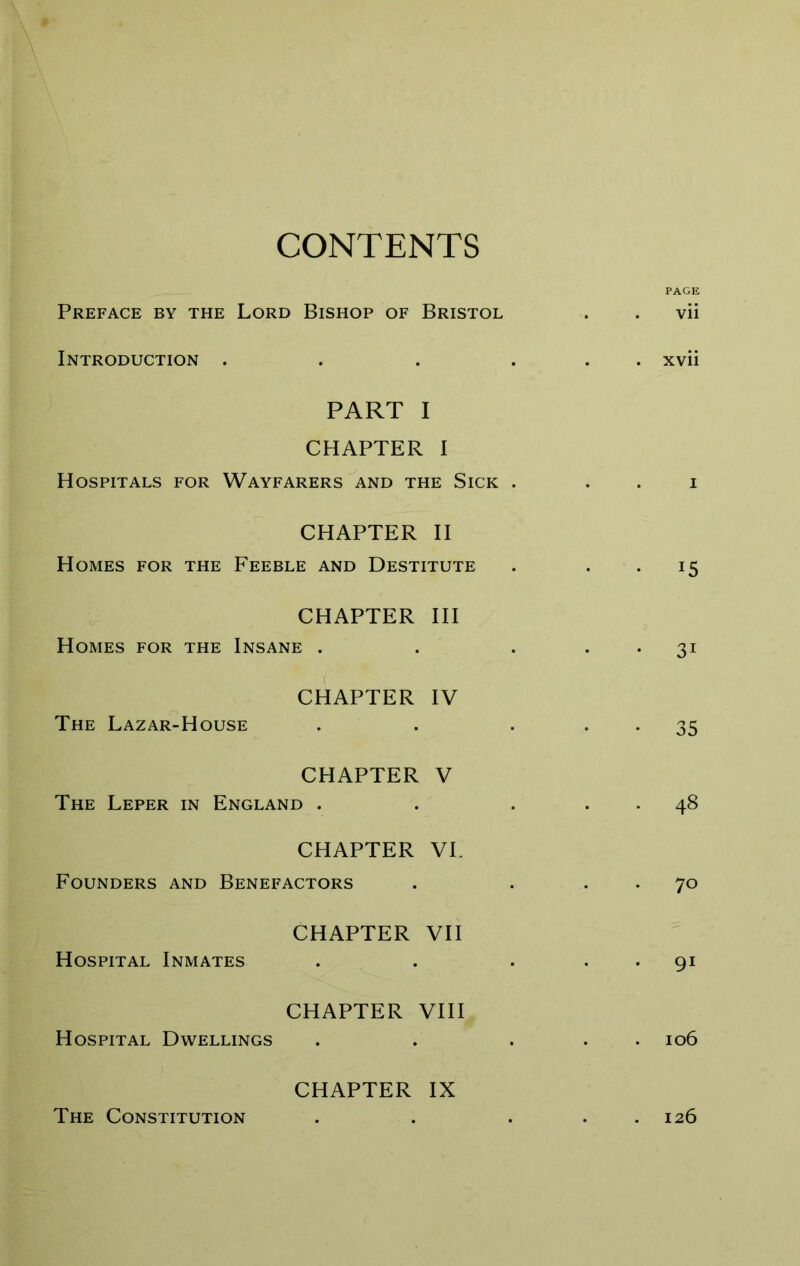 CONTENTS PAGE Preface by the Lord Bishop of Bristol vii Introduction .... . . xvii PART I CHAPTER I Hospitals for Wayfarers'and the Sick . I CHAPTER II Homes for the Feeble and Destitute • 15 CHAPTER HI Homes for the Insane . • 31 CHAPTER IV The Lazar-House • 35 CHAPTER V The Leper in England . . . 48 CHAPTER VI. Founders and Benefactors . 70 CHAPTER VII Hospital Inmates . 91 CHAPTER VHI Hospital Dwellings 106 CHAPTER IX The Constitution . 126