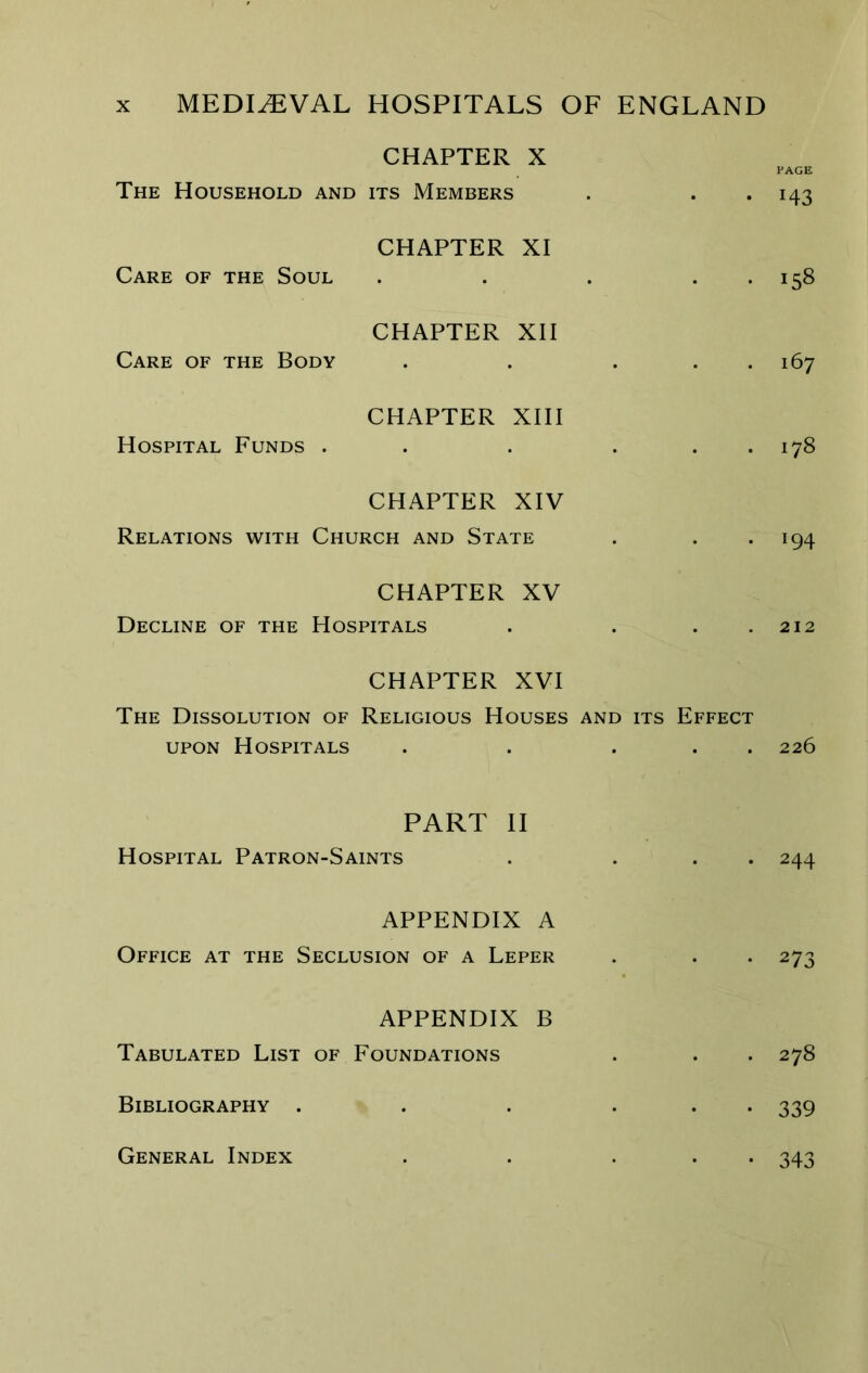 CHAPTER X PAGE The Household and its Members . . *143 CHAPTER XI Care of the Soul . . . . . 158 CHAPTER XII Care of the Body . . . . . 167 CHAPTER XIII Hospital Funds . . . ... 178 CHAPTER XIV Relations with Church and State . . *194 CHAPTER XV Decline of the Hospitals . . . .212 CHAPTER XVI The Dissolution of Religious Houses and its Effect UPON Hospitals . . ... 226 PART II Hospital Patron-Saints . . . . 244 APPENDIX A Office at the Seclusion of a Leper . . . 273 APPENDIX B Tabulated List of Foundations . . . 278 Bibliography . . . ... 339 General Index • 343