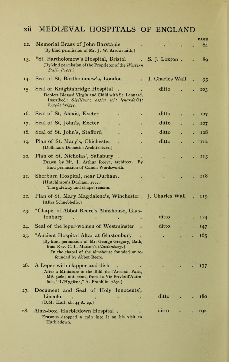 PAGE 12. Memorial Brass of John Barstaple [By kind permission of Mr. J. W. Arrowsmith.] • . 84 13- *St. Bartholomew’s Hospital, Bristol [By kind permission of the Proprietor of the Western Daily Press. ] S. J. Loxton . . 89 14. Seal of St. Bartholomew’s, London J. Charles Wall • 93 15- Seal of Knightsbridg-e Hospital . Depicts Blessed Virgin and Child with St. Leonard. Inscribed: Sigillum: ospici set: lenardetj): kynght brigge. ditto . 103 16. Seal of St. Alexis, Exeter ditto . 107 17* Seal of St. John’s, Exeter ditto . 107 18. Seal of St. John’s, Stafford ditto . 108 19. Plan of St. Mary’s, Chichester [Dollman’s Domestic Architecture.] ditto . 112 20. Plan of St. Nicholas’, Salisbury . Drawn by Mr. J. Arthur Reeve, architect. By kind permission of Canon Wordsworth. • ”3 21. Sherburn Hospital, near Durham . [Hutchinson’s Durham, 1787.] The gateway and chapel remain. • . 118 22. Plan of St. Mary Magdalene’s, Winchester. [After Schnebbelie.] J. Charles Wall . 119 23- *Chapel of Abbot Beere’s Almshouse, Glas- tonbury .... ditto . 124 24. Seal of the leper-women of Westminster ditto . 147 25- * Ancient Hospital Altar at Glastonbury [By kind permission of Mr. George Gregory, Bath, from Rev. C. L. Marson’s Glastonbury. \ In the chapel of the almshouse founded or re- founded by Abbot Beere. . 165 26. A Leper with clapper and dish [After a Miniature in the Bibl. de I’Arsenal, Paris, MS. 5060 ; xiii. cent.; from La Vie Priv6e d’Autre- fois, “ L’Hygiene,” A. Franklin, 1890.] . 177 27. Document and Seal of Holy Innocents’, Lincoln .... [B.M. Harl. ch. 44 A. 29.] ditto . 180 28. Alms-box, Harbledown Hospital . Erasmus dropped a coin into it on his visit to Harbledown. ditto . 192