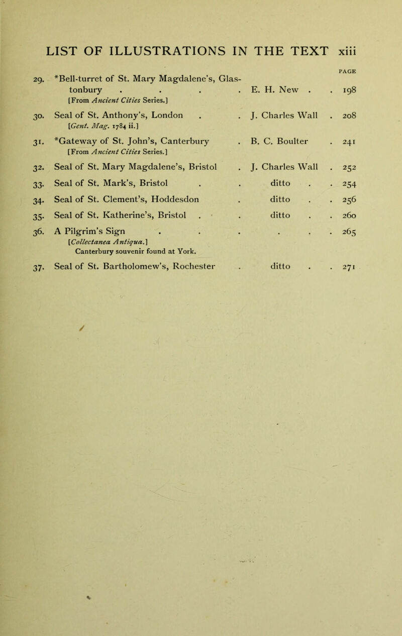 29. 30* 31. 32. 33- 34- 35- 36. 37- page *Bell-turret of St. Mary Magdalene’s, Glas- tonbury [From Ancient Cities Series.] . E. H. New . . 198 Seal of St. Anthony’s, London [Gent. Mag. 1784 ii.] . J. Charles Wall 00 0 *Gateway of St. John’s, Canterbury [From Ancient Cities Series.] . B. C. Boulter . 241 Seal of St. Mary Magdalene’s, Bristol . J. Charles Wall . 252 Seal of St. Mark’s, Bristol . ditto • 254 Seal of St. Clement’s, Hoddesdon . ditto . 256 Seal of St. Katherine’s, Bristol . • . ditto . 260 A Pilgrim’s Sign [Collectanea Antiqua.\ Canterbury souvenir found at York. . . 265 . 271