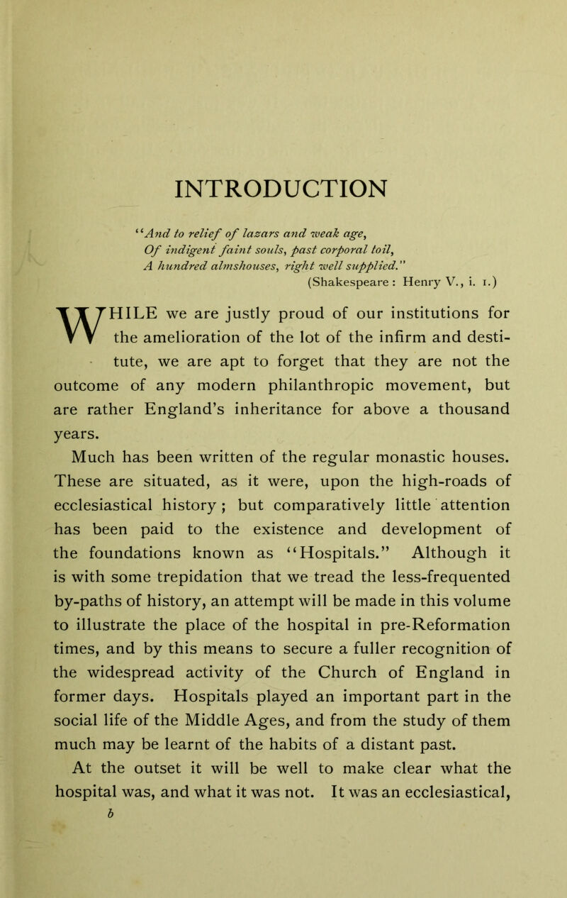 INTRODUCTION ^^And to relief of lazars and weak age. Of indigent faint sotds, past corporal toil, A hundred almshotises, right ^vell supplied.” (Shakespeare: Henry V., i. i.) WHILE we are justly proud of our institutions for the amelioration of the lot of the infirm and desti- tute, we are apt to forget that they are not the outcome of any modern philanthropic movement, but are rather England’s inheritance for above a thousand years. Much has been written of the regular monastic houses. These are situated, as it were, upon the high-roads of ecclesiastical history; but comparatively little attention has been paid to the existence and development of the foundations known as “Hospitals.” Although it is with some trepidation that we tread the less-frequented by-paths of history, an attempt will be made in this volume to illustrate the place of the hospital in pre-Reformation times, and by this means to secure a fuller recognition of the widespread activity of the Church of England in former days. Hospitals played an important part in the social life of the Middle Ages, and from the study of them much may be learnt of the habits of a distant past. At the outset it will be well to make clear what the hospital was, and what it was not. It was an ecclesiastical, h