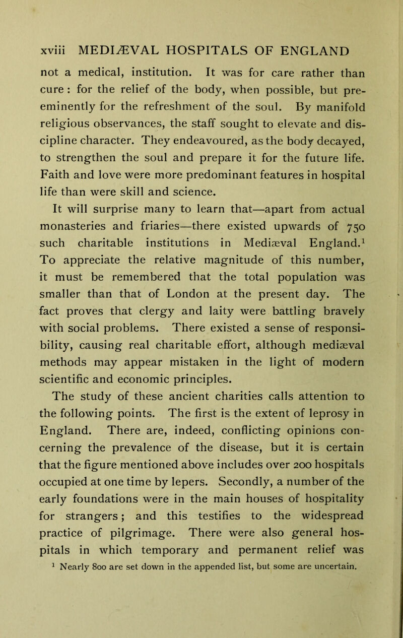 not a medical, institution. It was for care rather than cure : for the relief of the body, when possible, but pre- eminently for the refreshment of the soul. By manifold religious observances, the staff sought to elevate and dis- cipline character. They endeavoured, as the body decayed, to strengthen the soul and prepare it for the future life. Faith and love were more predominant features in hospital life than were skill and science. It will surprise many to learn that—apart from actual monasteries and friaries—there existed upwards of 750 such charitable institutions in Mediaeval England.^ To appreciate the relative magnitude of this number, it must be remembered that the total population was smaller than that of London at the present day. The fact proves that clergy and laity were battling bravely with social problems. There existed a sense of responsi- bility, causing real charitable effort, although mediaeval methods may appear mistaken in the light of modern scientific and economic principles. The study of these ancient charities calls attention to the following points. The first is the extent of leprosy in England. There are, indeed, conflicting opinions con- cerning the prevalence of the disease, but it is certain that the figure mentioned above includes over 200 hospitals occupied at one time by lepers. Secondly, a number of the early foundations were in the main houses of hospitality for strangers; and this testifies to the widespread practice of pilgrimage. There were also general hos- pitals in which temporary and permanent relief was ^ Nearly 800 are set down In the appended list, but some are uncertain.