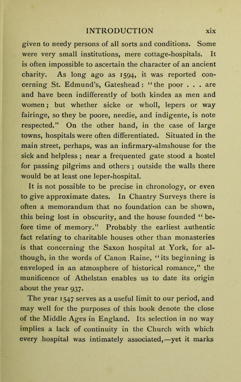 given to needy persons of all sorts and conditions. Some were very small institutions, mere cottage-hospitals. It is often impossible to ascertain the character of an ancient charity. As long ago as 1594, it was reported con- cerning St. Edmund’s, Gateshead: “the poor . . . are and have been indifferently of both kindes as men and women; but whether sicke or wholl, lepers or way fairinge, so they be poore, needie, and indigente, is note respected.” On the other hand, in the case of large towns, hospitals were often differentiated. Situated in the main street, perhaps, was an infirmary-almshouse for the sick and helpless ; near a frequented gate stood a hostel for passing pilgrims and others ; outside the walls there would be at least one leper-hospital. It is not possible to be precise in chronology, or even to give approximate dates. In Chantry Surveys there is often a memorandum that no foundation can be shown, this being lost in obscurity, and the house founded “ be- fore time of memory.” Probably the earliest authentic fact relating to charitable houses other than monasteries is that concerning the Saxon hospital at York, for al- though, in the words of Canon Raine, “its beginning is enveloped in an atmosphere of historical romance,” the munificence of Athelstan enables us to date its origin about the year 937. The year 1547 serves as a useful limit to our period, and may well for the purposes of this book denote the close of the Middle Ages in England. Its selection in no way implies a lack of continuity in the Church with which every hospital was intimately associated,—yet it marks
