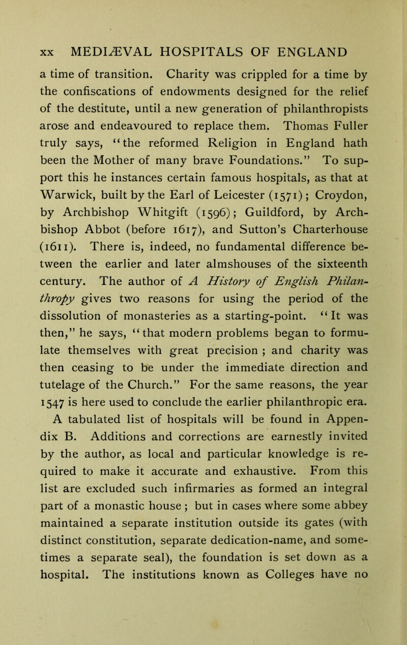 a time of transition. Charity was crippled for a time by the confiscations of endowments designed for the relief of the destitute, until a new generation of philanthropists arose and endeavoured to replace them. Thomas Fuller truly says, “the reformed Religion in England hath been the Mother of many brave Foundations.” To sup- port this he instances certain famous hospitals, as that at Warwick, built by the Earl of Leicester (1571); Croydon, by Archbishop Whitgift (1596); Guildford, by Arch- bishop Abbot (before 1617), and Sutton’s Charterhouse (1611). There is, indeed, no fundamental difference be- tween the earlier and later almshouses of the sixteenth century. The author of A History of English PhilaU’- thropy gives two reasons for using the period of the dissolution of monasteries as a starting-point. “It was then,” he says, “that modern problems began to formu- late themselves with great precision ; and charity was then ceasing to be under the immediate direction and tutelage of the Church.” For the same reasons, the year 1547 is here used to conclude the earlier philanthropic era. A tabulated list of hospitals will be found in Appen- dix B. Additions and corrections are earnestly invited by the author, as local and particular knowledge is re- quired to make it accurate and exhaustive. From this list are excluded such infirmaries as formed an integral part of a monastic house ; but in cases where some abbey maintained a separate institution outside its gates (with distinct constitution, separate dedication-name, and some- times a separate seal), the foundation is set down as a hospital. The institutions known as Colleges have no