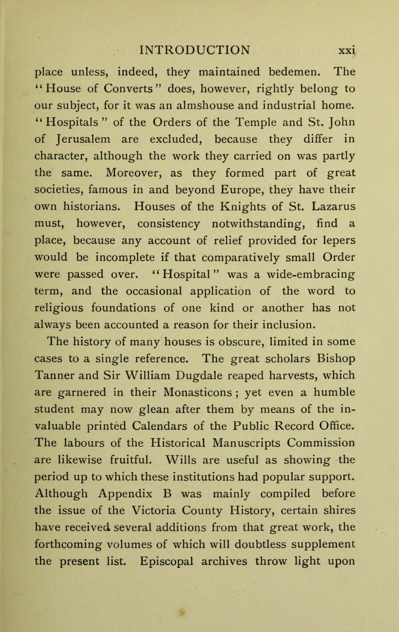 place unless, indeed, they maintained bedemen. The “House of Converts” does, however, rightly belong to our subject, for it was an almshouse and industrial home. “ Hospitals ” of the Orders of the Temple and St. John of Jerusalem are excluded, because they differ in character, although the work they carried on was partly the same. Moreover, as they formed part of great societies, famous in and beyond Europe, they have their own historians. Houses of the Knights of St. Lazarus must, however, consistency notwithstanding, find a place, because any account of relief provided for lepers would be incomplete if that comparatively small Order were passed over. “Hospital” was a wide-embracing term, and the occasional application of the word to religious foundations of one kind or another has not always been accounted a reason for their inclusion. The history of many houses is obscure, limited in some cases to a single reference. The great scholars Bishop Tanner and Sir William Dugdale reaped harvests, which are garnered in their Monasticons ; yet even a humble student may now glean after them by means of the in- valuable printed Calendars of the Public Record Office. The labours of the Historical Manuscripts Commission are likewise fruitful. Wills are useful as showing the period up to which these institutions had popular support. Although Appendix B was mainly compiled before the issue of the Victoria County History, certain shires have received several additions from that great work, the forthcoming volumes of which will doubtless supplement the present list. Episcopal archives throw light upon
