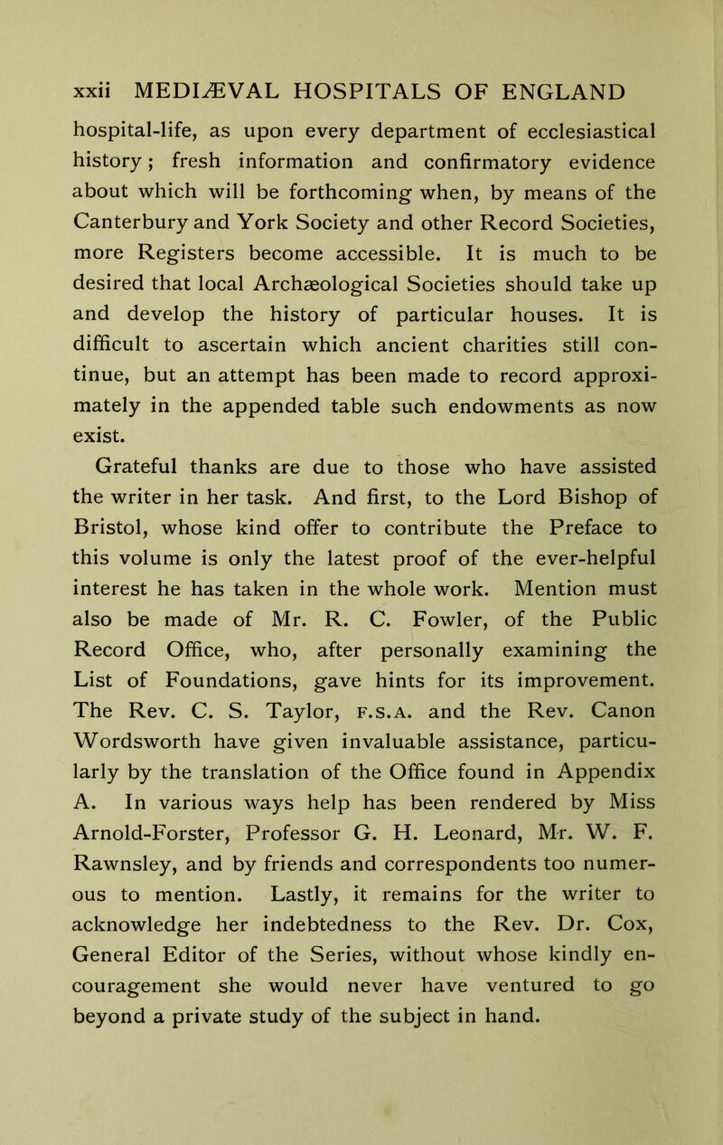 hospital-life, as upon every department of ecclesiastical history; fresh information and confirmatory evidence about which will be forthcoming when, by means of the Canterbury and York Society and other Record Societies, more Registers become accessible. It is much to be desired that local Archaeological Societies should take up and develop the history of particular houses. It is difficult to ascertain which ancient charities still con- tinue, but an attempt has been made to record approxi- mately in the appended table such endowments as now exist. Grateful thanks are due to those who have assisted the writer in her task. And first, to the Lord Bishop of Bristol, whose kind offer to contribute the Preface to this volume is only the latest proof of the ever-helpful interest he has taken in the whole work. Mention must also be made of Mr. R. C. Fowler, of the Public Record Office, who, after personally examining the List of Foundations, gave hints for its improvement. The Rev. C. S. Taylor, f.s.a. and the Rev. Canon Wordsworth have given invaluable assistance, particu- larly by the translation of the Office found in Appendix A. In various ways help has been rendered by Miss Arnold-Forster, Professor G. H. Leonard, Mr. W. F. Rawnsley, and by friends and correspondents too numer- ous to mention. Lastly, it remains for the writer to acknowledge her indebtedness to the Rev. Dr. Cox, General Editor of the Series, without whose kindly en- couragement she would never have ventured to go beyond a private study of the subject in hand.