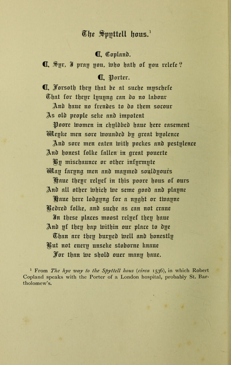 ®be ^pijtteU Ijoua.' CL. 0Loplan^^. CL. if prau ^ou, tnijo l^atlj oi 501T relcfc ? CL. |lort£r. CL. yorsntlj tljat be at sudje mpebefe ®bat for tbeirr ha no labour ^ub baue no frenbcs to bo tb^tn aocour otb peopte sebe anb impotent ^oore inotnen in ebplbbeb bane here easement Wepke men sore tnonnbeb bp great bpolenee ^nb sore men eaten initb poekes anb pestplenee ^nb banest folke fallen in great ponerte gp misebannee or other infprmpte Wap farpng men anb mapmeb sonibpoitfs ^ane tbepr relpef in tbio poore bans of onrs ^nb all other inbieb toa seme goob anb plapne ^ane bare lobgpng for a npgbt ar tlnapne gebreb folke, anb sneba as ran not erane ifn tbase plares moost relpef tbap bane ^nb pf tbep bap initbin onr plaee to bpe l^ban are tbep bxxrpeb tnell anb banestlp gnt not enerp nnseke stoborne knane JTor than hie sbolb oner manp bane. ^ From The hye way to the Spyttell hous {circa 1536), in which Robert Copland speaks with the Porter of a London hospital, probably St. Bar- tholomew’s.