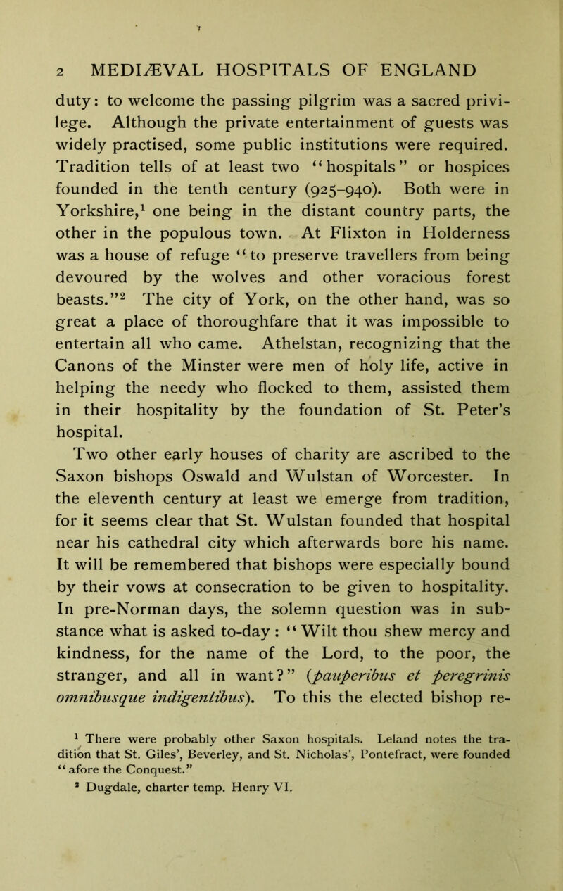 duty: to welcome the passing pilgrim was a sacred privi- lege. Although the private entertainment of guests was widely practised, some public institutions were required. Tradition tells of at least two ‘‘hospitals” or hospices founded in the tenth century (925-940). Both were in Yorkshire,^ one being in the distant country parts, the other in the populous town. At Flixton in Holderness was a house of refuge “to preserve travellers from being devoured by the wolves and other voracious forest beasts.”^ The city of York, on the other hand, was so great a place of thoroughfare that it was impossible to entertain all who came. Athelstan, recognizing that the Canons of the Minster were men of holy life, active in helping the needy who flocked to them, assisted them in their hospitality by the foundation of St. Peter’s hospital. Two other early houses of charity are ascribed to the Saxon bishops Oswald and Wulstan of Worcester. In the eleventh century at least we emerge from tradition, for it seems clear that St. Wulstan founded that hospital near his cathedral city which afterwards bore his name. It will be remembered that bishops were especially bound by their vows at consecration to be given to hospitality. In pre-Norman days, the solemn question was in sub- stance what is asked to-day : “ Wilt thou shew mercy and kindness, for the name of the Lord, to the poor, the stranger, and all in want?” {pauperibus et peregrinis omnibusque indigentibus). To this the elected bishop re- ^ There were probably other Saxon hospitals. Leland notes the tra- dition that St. Giles’, Beverley, and St. Nicholas’, Pontefract, were founded “ afore the Conquest.” * Dugdale, charter temp. Henry VI,