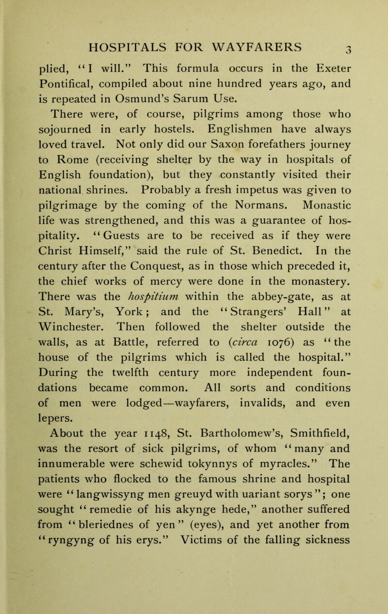 v3 plied, “I will.” This formula occurs in the Exeter Pontifical, compiled about nine hundred years ago, and is repeated in Osmund’s Sarum Use. There were, of course, pilgrims among those who sojourned in early hostels. Englishmen have always loved travel. Not only did our Saxon forefathers journey to Rome (receiving shelter by the way in hospitals of English foundation), but they constantly visited their national shrines. Probably a fresh impetus was given to pilgrimage by the coming of the Normans. Monastic life was strengthened, and this was a guarantee of hos- pitality. “Guests are to be received as if they were Christ Himself,” said the rule of St. Benedict. In the century after the Conquest, as in those which preceded it, the chief works of mercy were done in the monastery. There was the hospitium within the abbey-gate, as at St. Mary’s, York; and the “Strangers’ Hall” at Winchester. Then followed the shelter outside the walls, as at Battle, referred to {circa 1076) as “the house of the pilgrims which is called the hospital.” During the twelfth century more independent foun- dations became common. All sorts and conditions of men were lodged—wayfarers, invalids, and even lepers. About the year 1148, St. Bartholomew’s, Smithfield, was the resort of sick pilgrims, of whom “many and innumerable were schewid tokynnys of myracles.” The patients who flocked to the famous shrine and hospital were “ langwissyng men greuyd with uariant sorys one sought “ remedie of his akynge hede,” another suffered from “ bleriednes of yen” (eyes), and yet another from “ryngyng of his erys.” Victims of the falling sickness