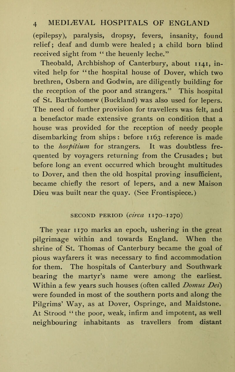 (epilepsy), paralysis, dropsy, fevers, insanity, found relief; deaf and dumb were healed ; a child born blind received sight from “ the heuenly leche.” Theobald, Archbishop of Canterbury, about 1141, in- vited help for “the hospital house of Dover, which two brethren, Osbern and Godwin, are diligently building for the reception of the poor and strangers.” This hospital of St. Bartholomew (Buckland) was also used for lepers. The need of further provision for travellers was felt, and a benefactor made extensive grants on condition that a house was provided for the reception of needy people disembarking from ships: before 1163 reference is made to the hospitium for strangers. It was doubtless fre- quented by voyagers returning from the Crusades ; but before long an event occurred which brought multitudes to Dover, and then the old hospital proving insufficient, became chiefly the resort of lepers, and a new Maison Dieu was built near the quay. (See Frontispiece.) SECOND PERIOD (circa IT7O-I270) The year 1170 marks an epoch, ushering in the great pilgrimage within and towards England. When the shrine of St. Thomas of Canterbury became the goal of pious wayfarers it was necessary to find accommodation for them. The hospitals of Canterbury and Southwark bearing the martyr’s name were among the earliest. Within a few years such houses (often called Domus Dei) were founded in most of the southern ports and along the Pilgrims’ Way, as at Dover, Ospringe, and Maidstone. At Strood “the poor, weak, infirm and impotent, as well neighbouring inhabitants as travellers from distant