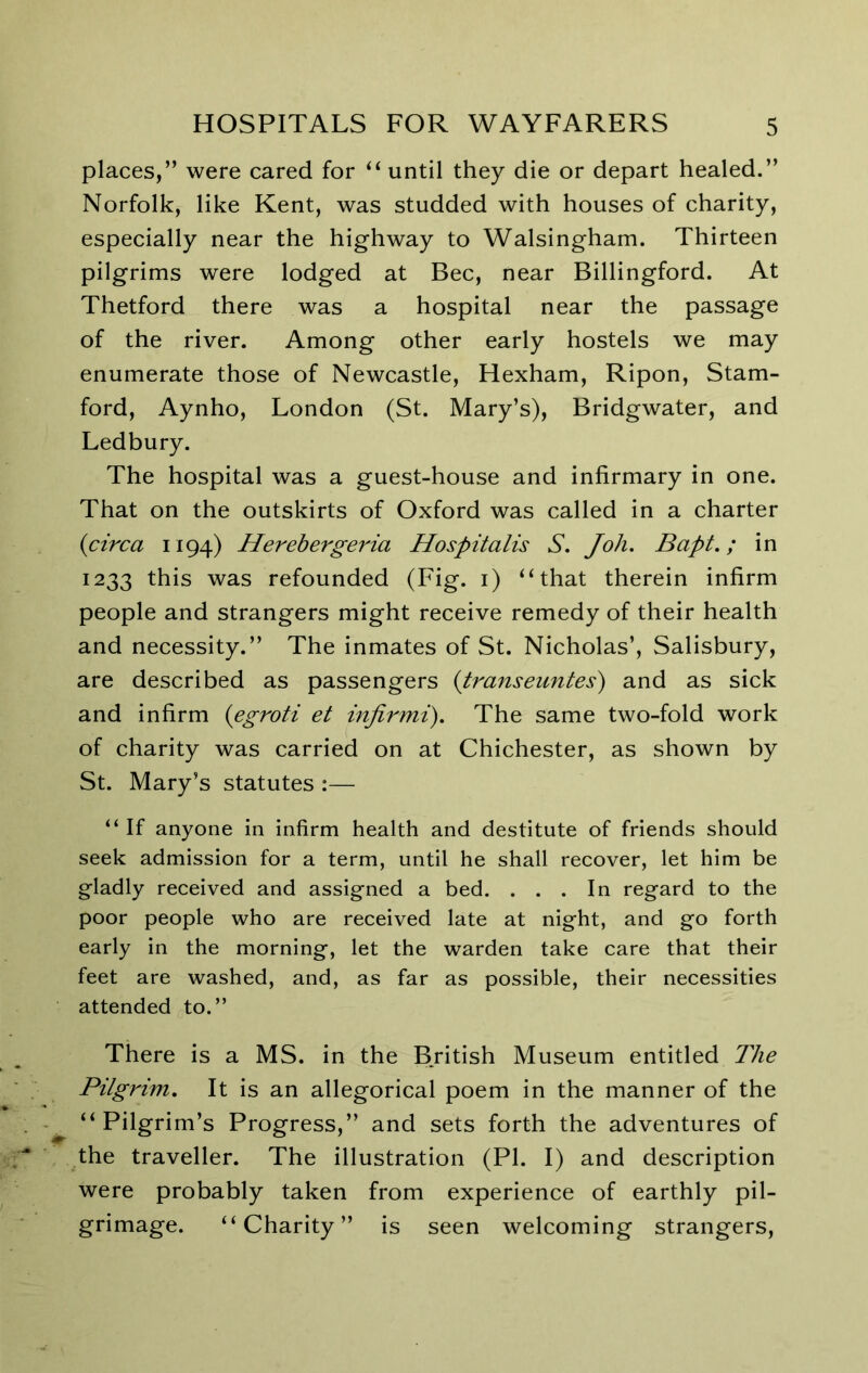 places,” were cared for until they die or depart healed.” Norfolk, like Kent, was studded with houses of charity, especially near the highway to Walsingham. Thirteen pilgrims were lodged at Bee, near Billingford. At Thetford there was a hospital near the passage of the river. Among other early hostels we may enumerate those of Newcastle, Hexham, Ripon, Stam- ford, Aynho, London (St. Mary’s), Bridgwater, and Ledbury. The hospital was a guest-house and infirmary in one. That on the outskirts of Oxford was called in a charter {circa 1194) Herehergeria Hospitalis S. Joh. Bapt.; in 1233 this was refounded (Fig. i) “that therein infirm people and strangers might receive remedy of their health and necessity.” The inmates of St. Nicholas’, Salisbury, are described as passengers {transeuntes) and as sick and infirm {egroti et injirmi). The same two-fold work of charity was carried on at Chichester, as shown by St. Mary’s statutes :— “ If anyone in infirm health and destitute of friends should seek admission for a term, until he shall recover, let him be gladly received and assigned a bed. ... In regard to the poor people who are received late at night, and go forth early in the morning, let the warden take care that their feet are washed, and, as far as possible, their necessities attended to.” There is a MS. in the Bjitish Museum entitled The Pilgrim, It is an allegorical poem in the manner of the “Pilgrim’s Progress,” and sets forth the adventures of the traveller. The illustration (PI. I) and description were probably taken from experience of earthly pil- grimage. “Charity” is seen welcoming strangers.